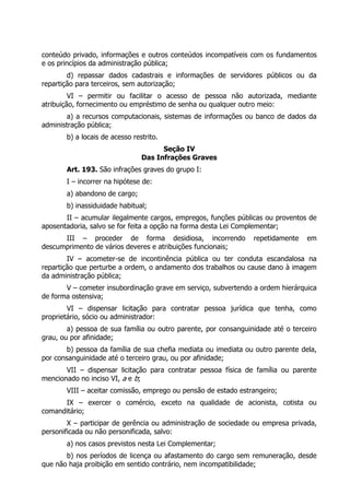 conteúdo privado, informações e outros conteúdos incompatíveis com os fundamentos
e os princípios da administração pública;
        d) repassar dados cadastrais e informações de servidores públicos ou da
repartição para terceiros, sem autorização;
         VI – permitir ou facilitar o acesso de pessoa não autorizada, mediante
atribuição, fornecimento ou empréstimo de senha ou qualquer outro meio:
        a) a recursos computacionais, sistemas de informações ou banco de dados da
administração pública;
       b) a locais de acesso restrito.
                                      Seção IV
                                Das Infrações Graves
       Art. 193. São infrações graves do grupo I:
       I – incorrer na hipótese de:
       a) abandono de cargo;
       b) inassiduidade habitual;
       II – acumular ilegalmente cargos, empregos, funções públicas ou proventos de
aposentadoria, salvo se for feita a opção na forma desta Lei Complementar;
      III – proceder de forma desidiosa, incorrendo              repetidamente    em
descumprimento de vários deveres e atribuições funcionais;
        IV – acometer-se de incontinência pública ou ter conduta escandalosa na
repartição que perturbe a ordem, o andamento dos trabalhos ou cause dano à imagem
da administração pública;
       V – cometer insubordinação grave em serviço, subvertendo a ordem hierárquica
de forma ostensiva;
        VI – dispensar licitação para contratar pessoa jurídica que tenha, como
proprietário, sócio ou administrador:
        a) pessoa de sua família ou outro parente, por consanguinidade até o terceiro
grau, ou por afinidade;
        b) pessoa da família de sua chefia mediata ou imediata ou outro parente dela,
por consanguinidade até o terceiro grau, ou por afinidade;
       VII – dispensar licitação para contratar pessoa física de família ou parente
mencionado no inciso VI, a e b;
       VIII – aceitar comissão, emprego ou pensão de estado estrangeiro;
      IX – exercer o comércio, exceto na qualidade de acionista, cotista ou
comanditário;
        X – participar de gerência ou administração de sociedade ou empresa privada,
personificada ou não personificada, salvo:
       a) nos casos previstos nesta Lei Complementar;
       b) nos períodos de licença ou afastamento do cargo sem remuneração, desde
que não haja proibição em sentido contrário, nem incompatibilidade;
 