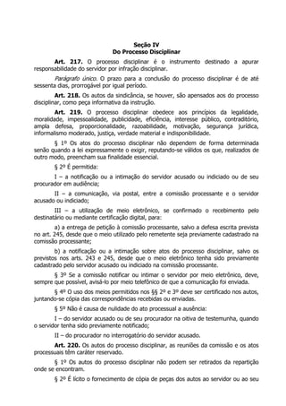 Seção IV
                               Do Processo Disciplinar
       Art. 217. O processo disciplinar é o instrumento destinado a apurar
responsabilidade do servidor por infração disciplinar.
        Parágrafo único. O prazo para a conclusão do processo disciplinar é de até
sessenta dias, prorrogável por igual período.
         Art. 218. Os autos da sindicância, se houver, são apensados aos do processo
disciplinar, como peça informativa da instrução.
        Art. 219. O processo disciplinar obedece aos princípios da legalidade,
moralidade, impessoalidade, publicidade, eficiência, interesse público, contraditório,
ampla defesa, proporcionalidade, razoabilidade, motivação, segurança jurídica,
informalismo moderado, justiça, verdade material e indisponibilidade.
       § 1º Os atos do processo disciplinar não dependem de forma determinada
senão quando a lei expressamente o exigir, reputando-se válidos os que, realizados de
outro modo, preencham sua finalidade essencial.
        § 2º É permitida:
       I – a notificação ou a intimação do servidor acusado ou indiciado ou de seu
procurador em audiência;
       II – a comunicação, via postal, entre a comissão processante e o servidor
acusado ou indiciado;
        III – a utilização de meio eletrônico, se confirmado o recebimento pelo
destinatário ou mediante certificação digital, para:
        a) a entrega de petição à comissão processante, salvo a defesa escrita prevista
no art. 245, desde que o meio utilizado pelo remetente seja previamente cadastrado na
comissão processante;
        b) a notificação ou a intimação sobre atos do processo disciplinar, salvo os
previstos nos arts. 243 e 245, desde que o meio eletrônico tenha sido previamente
cadastrado pelo servidor acusado ou indiciado na comissão processante.
       § 3º Se a comissão notificar ou intimar o servidor por meio eletrônico, deve,
sempre que possível, avisá-lo por meio telefônico de que a comunicação foi enviada.
       § 4º O uso dos meios permitidos nos §§ 2º e 3º deve ser certificado nos autos,
juntando-se cópia das correspondências recebidas ou enviadas.
        § 5º Não é causa de nulidade do ato processual a ausência:
        I – do servidor acusado ou de seu procurador na oitiva de testemunha, quando
o servidor tenha sido previamente notificado;
        II – do procurador no interrogatório do servidor acusado.
       Art. 220. Os autos do processo disciplinar, as reuniões da comissão e os atos
processuais têm caráter reservado.
       § 1º Os autos do processo disciplinar não podem ser retirados da repartição
onde se encontram.
        § 2º É lícito o fornecimento de cópia de peças dos autos ao servidor ou ao seu
 
