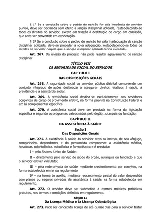 § 1º Se a conclusão sobre o pedido de revisão for pela inocência do servidor
punido, deve ser declarada sem efeito a sanção disciplinar aplicada, restabelecendo-se
todos os direitos do servidor, exceto em relação à destituição de cargo em comissão,
que deve ser convertida em exoneração.
         § 2º Se a conclusão sobre o pedido de revisão for pela inadequação da sanção
disciplinar aplicada, deve-se proceder à nova adequação, restabelecendo-se todos os
direitos do servidor naquilo que a sanção disciplinar aplicada tenha excedido.
         Art. 267. Da revisão do processo não pode resultar agravamento de sanção
disciplinar.
                               TÍTULO VIII
                    DA SEGURIDADE SOCIAL DO SERVIDOR
                                    CAPÍTULO I
                           DAS DISPOSIÇÕES GERAIS
        Art. 268. A seguridade social do servidor público distrital compreende um
conjunto integrado de ações destinadas a assegurar direitos relativos à saúde, à
previdência e à assistência social.
        Art. 269. A previdência social destina-se exclusivamente aos servidores
ocupantes de cargo de provimento efetivo, na forma prevista na Constituição Federal e
em lei complementar específica.
         Art. 270. A assistência social deve ser prestada na forma da legislação
específica e segundo os programas patrocinados pelo órgão, autarquia ou fundação.
                                   CAPÍTULO II
                            DA ASSISTÊNCIA À SAÚDE
                                     Seção I
                              Das Disposições Gerais
        Art. 271. A assistência à saúde do servidor ativo ou inativo, de seu cônjuge,
companheiro, dependentes e do pensionista compreende a assistência médica,
hospitalar, odontológica, psicológica e farmacêutica e é prestada:
       I – pelo Sistema Único de Saúde;
        II – diretamente pelo serviço de saúde do órgão, autarquia ou fundação a que
o servidor estiver vinculado;
       III – pela rede privada de saúde, mediante credenciamento por convênio, na
forma estabelecida em lei ou regulamento;
       IV – na forma de auxílio, mediante ressarcimento parcial do valor despendido
com planos ou seguros privados de assistência à saúde, na forma estabelecida em
regulamento.
        Art. 272. O servidor deve ser submetido a exames médicos periódicos
gratuitos, nos termos e condições definidos em regulamento.
                                   Seção II
                  Da Licença Médica e da Licença Odontológica
       Art. 273. Pode ser concedida licença de até quinze dias para o servidor tratar
 