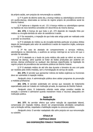 da própria saúde, sem prejuízo da remuneração ou subsídio.
         § 1º A partir do décimo sexto dia, a licença médica ou odontológica converte-se
em auxílio-doença, observadas as normas do regime próprio de previdência social do
Distrito Federal.
        § 2º Aplica-se o disposto no art. 131 à licença médica ou odontológica apenas
na hipótese de novo benefício concedido em decorrência da mesma doença.
       Art. 274. A licença de que trata o art. 273 depende de inspeção feita por
médico ou cirurgião-dentista do setor de assistência à saúde.
        § 1º Se necessário, a inspeção de que trata este artigo pode ser realizada onde
o servidor se encontrar.
        § 2º O atestado de médico ou de cirurgião-dentista particular só produz efeitos
depois de homologado pelo setor de assistência à saúde do respectivo órgão, autarquia
ou fundação.
        § 3º No caso de atestado de comparecimento a serviços médicos,
odontológicos ou laboratoriais, a ausência ao serviço restringe-se ao turno em que o
servidor foi atendido.
        § 4º O atestado ou o laudo da junta médica não pode se referir ao nome ou
natureza da doença, salvo quando se tratar de lesões produzidas por acidente em
serviço, doença profissional ou qualquer das doenças especificadas na legislação do
regime próprio de previdência dos servidores públicos do Distrito Federal.
        § 5º O atestado médico de até três dias durante o bimestre do ano civil pode
ser recebido pela chefia imediata, sem a homologação do serviço de saúde.
       Art. 275. O servidor que apresentar indícios de lesões orgânicas ou funcionais
deve ser submetido à inspeção médica.
        Parágrafo único. A administração pública deve adotar programas de prevenção
a moléstia profissional.
        Art. 276. O servidor acidentado em serviço que necessite de tratamento
especializado pode ser tratado em instituição privada, às expensas do Distrito Federal.
        Parágrafo único. O tratamento referido neste artigo constitui medida de
exceção e somente é admissível quando inexistirem meios e recursos adequados em
instituição pública.
                                     Seção III
                                  Da Readaptação
        Art. 277. Ao servidor efetivo que sofrer redução da capacidade laboral,
comprovada em inspeção médica, devem ser proporcionadas atividades compatíveis
com a limitação sofrida, respeitada a habilitação exigida no concurso público.
        Parágrafo único. O servidor readaptado não sofre prejuízo em sua remuneração
ou subsídio.
                                      TÍTULO IX
                                 CAPÍTULO ÚNICO
                   DAS DISPOSIÇÕES FINAIS E TRANSITÓRIAS
 