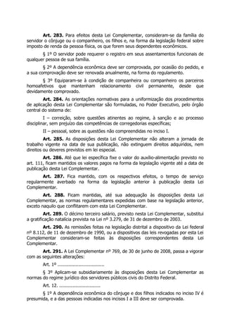 Art. 283. Para efeitos desta Lei Complementar, consideram-se da família do
servidor o cônjuge ou o companheiro, os filhos e, na forma da legislação federal sobre
imposto de renda da pessoa física, os que forem seus dependentes econômicos.
       § 1º O servidor pode requerer o registro em seus assentamentos funcionais de
qualquer pessoa de sua família.
        § 2º A dependência econômica deve ser comprovada, por ocasião do pedido, e
a sua comprovação deve ser renovada anualmente, na forma do regulamento.
       § 3º Equiparam-se à condição de companheira ou companheiro os parceiros
homoafetivos que mantenham relacionamento civil permanente, desde que
devidamente comprovado.
        Art. 284. As orientações normativas para a uniformização dos procedimentos
de aplicação desta Lei Complementar são formuladas, no Poder Executivo, pelo órgão
central do sistema de:
         I – correição, sobre questões atinentes ao regime, à sanção e ao processo
disciplinar, sem prejuízo das competências de corregedorias específicas;
        II – pessoal, sobre as questões não compreendidas no inciso I.
         Art. 285. As disposições desta Lei Complementar não alteram a jornada de
trabalho vigente na data de sua publicação, não extinguem direitos adquiridos, nem
direitos ou deveres previstos em lei especial.
        Art. 286. Até que lei específica fixe o valor do auxílio-alimentação previsto no
art. 111, ficam mantidos os valores pagos na forma da legislação vigente até a data de
publicação desta Lei Complementar.
        Art. 287. Fica mantido, com os respectivos efeitos, o tempo de serviço
regularmente averbado na forma da legislação anterior à publicação desta Lei
Complementar.
        Art. 288. Ficam mantidas, até sua adequação às disposições desta Lei
Complementar, as normas regulamentares expedidas com base na legislação anterior,
exceto naquilo que conflitarem com esta Lei Complementar.
         Art. 289. O décimo terceiro salário, previsto nesta Lei Complementar, substitui
a gratificação natalícia prevista na Lei nº 3.279, de 31 de dezembro de 2003.
       Art. 290. As remissões feitas na legislação distrital a dispositivo da Lei federal
nº 8.112, de 11 de dezembro de 1990, ou a dispositivos das leis revogadas por esta Lei
Complementar consideram-se feitas às disposições correspondentes desta Lei
Complementar.
       Art. 291. A Lei Complementar nº 769, de 30 de junho de 2008, passa a vigorar
com as seguintes alterações:
        Art. 1º ..................................
       § 3º Aplicam-se subsidiariamente às disposições desta Lei Complementar as
normas do regime jurídico dos servidores públicos civis do Distrito Federal.
        Art. 12. ..............................
       § 1º A dependência econômica do cônjuge e dos filhos indicados no inciso IV é
presumida, e a das pessoas indicadas nos incisos I a III deve ser comprovada.
 