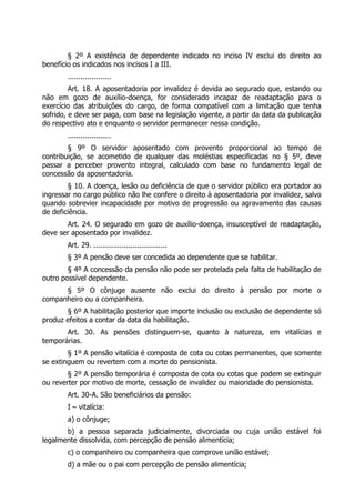 § 2º A existência de dependente indicado no inciso IV exclui do direito ao
benefício os indicados nos incisos I a III.
        ....................
         Art. 18. A aposentadoria por invalidez é devida ao segurado que, estando ou
não em gozo de auxílio-doença, for considerado incapaz de readaptação para o
exercício das atribuições do cargo, de forma compatível com a limitação que tenha
sofrido, e deve ser paga, com base na legislação vigente, a partir da data da publicação
do respectivo ato e enquanto o servidor permanecer nessa condição.
        ....................
        § 9º O servidor aposentado com provento proporcional ao tempo de
contribuição, se acometido de qualquer das moléstias especificadas no § 5º, deve
passar a perceber provento integral, calculado com base no fundamento legal de
concessão da aposentadoria.
        § 10. A doença, lesão ou deficiência de que o servidor público era portador ao
ingressar no cargo público não lhe confere o direito à aposentadoria por invalidez, salvo
quando sobrevier incapacidade por motivo de progressão ou agravamento das causas
de deficiência.
       Art. 24. O segurado em gozo de auxílio-doença, insusceptível de readaptação,
deve ser aposentado por invalidez.
        Art. 29. ..................................
        § 3º A pensão deve ser concedida ao dependente que se habilitar.
        § 4º A concessão da pensão não pode ser protelada pela falta de habilitação de
outro possível dependente.
      § 5º O cônjuge ausente não exclui do direito à pensão por morte o
companheiro ou a companheira.
       § 6º A habilitação posterior que importe inclusão ou exclusão de dependente só
produz efeitos a contar da data da habilitação.
       Art. 30. As pensões distinguem-se, quanto à natureza, em vitalícias e
temporárias.
        § 1º A pensão vitalícia é composta de cota ou cotas permanentes, que somente
se extinguem ou revertem com a morte do pensionista.
        § 2º A pensão temporária é composta de cota ou cotas que podem se extinguir
ou reverter por motivo de morte, cessação de invalidez ou maioridade do pensionista.
        Art. 30-A. São beneficiários da pensão:
        I – vitalícia:
        a) o cônjuge;
       b) a pessoa separada judicialmente, divorciada ou cuja união estável foi
legalmente dissolvida, com percepção de pensão alimentícia;
        c) o companheiro ou companheira que comprove união estável;
        d) a mãe ou o pai com percepção de pensão alimentícia;
 