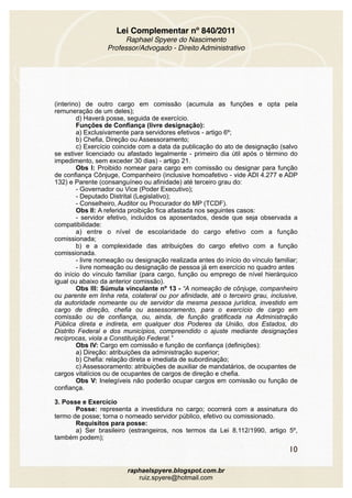 Lei Complementar nº 840/2011
Raphael Spyere do Nascimento
Professor/Advogado - Direito Administrativo
(interino) de outro cargo em comissão (acumula as funções e opta pela
remuneração de um deles);
d) Haverá posse, seguida de exercício.
Funções de Confiança (livre designação):
a) Exclusivamente para servidores efetivos - artigo 6º; 
b) Chefia, Direção ou Assessoramento; 
c) Exercício coincide com a data da publicação do ato de designação (salvo
se estiver licenciado ou afastado legalmente - primeiro dia útil após o término do
impedimento, sem exceder 30 dias) - artigo 21.
Obs I: Proibido nomear para cargo em comissão ou designar para função
de confiança Cônjuge, Companheiro (inclusive homoafetivo - vide ADI 4.277 e ADP
132) e Parente (consanguíneo ou afinidade) até terceiro grau do:
- Governador ou Vice (Poder Executivo); 
- Deputado Distrital (Legislativo); 
- Conselheiro, Auditor ou Procurador do MP (TCDF). 
Obs II: A referida proibição fica afastada nos seguintes casos: 
- servidor efetivo, incluídos os aposentados, desde que seja observada a
compatibilidade: 
a) entre o nível de escolaridade do cargo efetivo com a função
comissionada; 
b) e a complexidade das atribuições do cargo efetivo com a função
comissionada. 
- livre nomeação ou designação realizada antes do início do vínculo familiar;
- livre nomeação ou designação de pessoa já em exercício no quadro antes
do início do vínculo familiar (para cargo, função ou emprego de nível hierárquico
igual ou abaixo da anterior comissão).
Obs III: Súmula vinculante nº 13 - “A nomeação de cônjuge, companheiro
ou parente em linha reta, colateral ou por afinidade, até o terceiro grau, inclusive,
da autoridade nomeante ou de servidor da mesma pessoa jurídica, investido em
cargo de direção, chefia ou assessoramento, para o exercício de cargo em
comissão ou de confiança, ou, ainda, de função gratificada na Administração
Pública direta e indireta, em qualquer dos Poderes da União, dos Estados, do
Distrito Federal e dos municípios, compreendido o ajuste mediante designações
recíprocas, viola a Constituição Federal.”
Obs IV: Cargo em comissão e função de confiança (definições): 
a) Direção: atribuições da administração superior; 
b) Chefia: relação direta e imediata de subordinação; 
c) Assessoramento: atribuições de auxiliar de mandatários, de ocupantes de
cargos vitalícios ou de ocupantes de cargos de direção e chefia. 
Obs V: Inelegíveis não poderão ocupar cargos em comissão ou função de
confiança.
3. Posse e Exercício 
Posse: representa a investidura no cargo; ocorrerá com a assinatura do
termo de posse; torna o nomeado servidor público, efetivo ou comissionado.
Requisitos para posse: 
a) Ser brasileiro (estrangeiros, nos termos da Lei 8.112/1990, artigo 5º,
também podem); 
10
raphaelspyere.blogspot.com.br
ruiz.spyere@hotmail.com
 