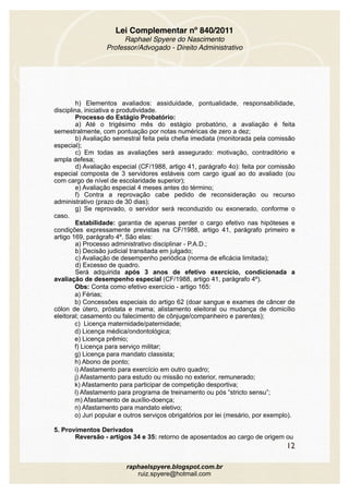 Lei Complementar nº 840/2011
Raphael Spyere do Nascimento
Professor/Advogado - Direito Administrativo
h) Elementos avaliados: assiduidade, pontualidade, responsabilidade,
disciplina, iniciativa e produtividade. 
Processo do Estágio Probatório: 
a) Até o trigésimo mês do estágio probatório, a avaliação é feita
semestralmente, com pontuação por notas numéricas de zero a dez; 
b) Avaliação semestral feita pela chefia imediata (monitorada pela comissão
especial); 
c) Em todas as avaliações será assegurado: motivação, contraditório e
ampla defesa; 
d) Avaliação especial (CF/1988, artigo 41, parágrafo 4o): feita por comissão
especial composta de 3 servidores estáveis com cargo igual ao do avaliado (ou
com cargo de nível de escolaridade superior);
e) Avaliação especial 4 meses antes do término;
f) Contra a reprovação cabe pedido de reconsideração ou recurso
administrativo (prazo de 30 dias);
g) Se reprovado, o servidor será reconduzido ou exonerado, conforme o
caso.
Estabilidade: garantia de apenas perder o cargo efetivo nas hipóteses e
condições expressamente previstas na CF/1988, artigo 41, parágrafo primeiro e
artigo 169, parágrafo 4º. São elas:
a) Processo administrativo disciplinar - P.A.D.;
b) Decisão judicial transitada em julgado;
c) Avaliação de desempenho periódica (norma de eficácia limitada);
d) Excesso de quadro.
Será adquirida após 3 anos de efetivo exercício, condicionada a
avaliação de desempenho especial (CF/1988, artigo 41, parágrafo 4º).
Obs: Conta como efetivo exercício - artigo 165:
a) Férias;
b) Concessões especiais do artigo 62 (doar sangue e exames de câncer de
cólon de útero, próstata e mama; alistamento eleitoral ou mudança de domicílio
eleitoral; casamento ou falecimento de cônjuge/companheiro e parentes);
c) Licença maternidade/paternidade;
d) Licença médica/ondontológica;
e) Licença prêmio;
f) Licença para serviço militar;
g) Licença para mandato classista;
h) Abono de ponto;
i) Afastamento para exercício em outro quadro;
j) Afastamento para estudo ou missão no exterior, remunerado;
k) Afastamento para participar de competição desportiva;
l) Afastamento para programa de treinamento ou pós “stricto sensu”;
m) Afastamento de auxílio-doença;
n) Afastamento para mandato eletivo;
o) Juri popular e outros serviços obrigatórios por lei (mesário, por exemplo).
5. Provimentos Derivados 
Reversão - artigos 34 e 35: retorno de aposentados ao cargo de origem ou
12
raphaelspyere.blogspot.com.br
ruiz.spyere@hotmail.com
 
