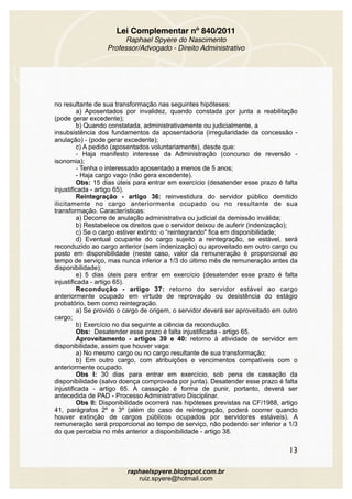 Lei Complementar nº 840/2011
Raphael Spyere do Nascimento
Professor/Advogado - Direito Administrativo
no resultante de sua transformação nas seguintes hipóteses: 
a) Aposentados por invalidez, quando constada por junta a reabilitação
(pode gerar excedente); 
b) Quando constatada, administrativamente ou judicialmente, a
insubsistência dos fundamentos da aposentadoria (irregularidade da concessão -
anulação) - (pode gerar excedente);
c) A pedido (aposentados voluntariamente), desde que:
- Haja manifesto interesse da Administração (concurso de reversão -
isonomia);
- Tenha o interessado aposentado a menos de 5 anos;
- Haja cargo vago (não gera excedente). 
Obs: 15 dias úteis para entrar em exercício (desatender esse prazo é falta
injustificada - artigo 65).
Reintegração - artigo 36: reinvestidura do servidor público demitido
ilicitamente no cargo anteriormente ocupado ou no resultante de sua
transformação. Características:
a) Decorre de anulação administrativa ou judicial da demissão inválida; 
b) Restabelece os direitos que o servidor deixou de auferir (indenização); 
c) Se o cargo estiver extinto: o “reintegrando" fica em disponibilidade; 
d) Eventual ocupante do cargo sujeito a reintegração, se estável, será
reconduzido ao cargo anterior (sem indenização) ou aproveitado em outro cargo ou
posto em disponibilidade (neste caso, valor da remuneração é proporcional ao
tempo de serviço, mas nunca inferior a 1/3 do último mês de remuneração antes da
disponibilidade);
e) 5 dias úteis para entrar em exercício (desatender esse prazo é falta
injustificada - artigo 65).
Recondução - artigo 37: retorno do servidor estável ao cargo
anteriormente ocupado em virtude de reprovação ou desistência do estágio
probatório, bem como reintegração.
a) Se provido o cargo de origem, o servidor deverá ser aproveitado em outro
cargo;
b) Exercício no dia seguinte a ciência da recondução.
Obs: Desatender esse prazo é falta injustificada - artigo 65.
Aproveitamento - artigos 39 e 40: retorno à atividade de servidor em
disponibilidade, assim que houver vaga:
a) No mesmo cargo ou no cargo resultante de sua transformação;
b) Em outro cargo, com atribuições e vencimentos compatíveis com o
anteriormente ocupado.
Obs I: 30 dias para entrar em exercício, sob pena de cassação da
disponibilidade (salvo doença comprovada por junta). Desatender esse prazo é falta
injustificada - artigo 65. A cassação é forma de punir, portanto, deverá ser
antecedida de PAD - Processo Administrativo Disciplinar.
Obs II: Disponibilidade ocorrerá nas hipóteses previstas na CF/1988, artigo
41, parágrafos 2º e 3º (além do caso de reintegração, poderá ocorrer quando
houver extinção de cargos públicos ocupados por servidores estáveis). A
remuneração será proporcional ao tempo de serviço, não podendo ser inferior a 1/3
do que percebia no mês anterior a disponibilidade - artigo 38.
13
raphaelspyere.blogspot.com.br
ruiz.spyere@hotmail.com
 