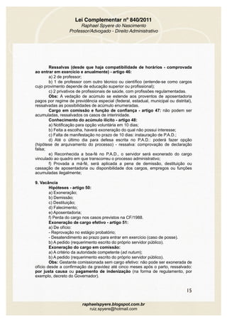 Lei Complementar nº 840/2011
Raphael Spyere do Nascimento
Professor/Advogado - Direito Administrativo
Ressalvas (desde que haja compatibilidade de horários - comprovada
ao entrar em exercício e anualmente) - artigo 46:
a) 2 de professor;
b) 1 de professor com outro técnico ou científico (entende-se como cargos
cujo provimento depende de educação superior ou profissional);
c) 2 privativos de profissionais de saúde, com profissões regulamentadas.
Obs: A vedação de acúmulo se estende aos proventos de aposentadoria
pagos por regime de previdência especial (federal, estadual, municipal ou distrital),
ressalvadas as possibilidades de acúmulo enumeradas.
Cargo em comissão e função de confiança - artigo 47: não podem ser
acumuladas, ressalvados os casos de interinidade.
Conhecimento do acúmulo ilícito - artigo 48:
a) Notificação para opção voluntária em 10 dias;
b) Feita a escolha, haverá exoneração do qual não possui interesse;
c) Falta de manifestação no prazo de 10 dias: instauração de P.A.D.;
d) Até o último dia para defesa escrita no P.A.D.: poderá fazer opção
(hipótese de arquivamento do processo) - ressalva: comprovação de declaração
falsa;
e) Reconhecida a boa-fé no P.A.D., o servidor será exonerado do cargo
vinculado ao quadro em que transcorreu o processo administrativo;
f) Provada a má-fé, será aplicada a pena de demissão, destituição ou
cassação de aposentadoria ou disponibilidade dos cargos, empregos ou funções
acumuladas ilegalmente;
9. Vacância
Hipóteses - artigo 50:
a) Exoneração;
b) Demissão;
c) Destituição;
d) Falecimento;
e) Aposentadoria;
f) Perda do cargo nos casos previstos na CF/1988.
Exoneração de cargo efetivo - artigo 51:
a) De ofício:
- Reprovação no estágio probatório;
- Desatendimento ao prazo para entrar em exercício (caso de posse).
b) A pedido (requerimento escrito do próprio servidor público).
Exoneração do cargo em comissão:
a) A critério da autoridade competente (ad nutum);
b) A pedido (requerimento escrito do próprio servidor público).
Obs: Gestante comissionada sem cargo efetivo: não pode ser exonerada de
ofício desde a confirmação da gravidez até cinco meses após o parto, ressalvado:
por justa causa ou pagamento de indenização (na forma de regulamento, por
exemplo, decreto do Governador).
15
raphaelspyere.blogspot.com.br
ruiz.spyere@hotmail.com
 