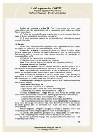 Lei Complementar nº 840/2011
Raphael Spyere do Nascimento
Professor/Advogado - Direito Administrativo
Pedido de vacância - artigo 54: Para tomar posse em outro cargo
inacumulável o servidor estável pode pedir a vacância do cargo efetivo que ocupa.
Regras observáveis:
a) Poderá ser reconduzido para o cargo anteriormente ocupado durante o
prazo de 3 anos contados do exercício no novo cargo;
b) O cargo que ocupa passa a ser considerado vago podendo ser provido
pela Administração.
10. Carreira
Assim como os cargos públicos efetivos, suas respectivas carreiras devem
ser criadas por meio de lei (processo legislativo) - artigo 55.
Promoção - artigo 56: movimentação do servidor efetivo do último padrão
de uma classe para o primeiro da classe subsequente, tudo na mesma carreira
(logicamente, pois o ingresso em nova carreira dependerá de aprovação em
concurso público, ok!?).
a) Pode ser por merecimento ou antiguidade;
b) Não interrompe o tempo de exercício no cargo.
Obs: Promoção não é nem provimento e nem vacância (cuidado!!!).
Regime e Jornada de Trabalho:
Regime de trabalho: período semanal em que o servidor público fica a
disposição da Administração para laborar. Será de 30 horas semanais - artigo 57.
Obs I: No interesse da Administração e com a concordância do servidor:
poderá ser ampliado para 40 horas (observa a proporcionalidade salarial).
Obs II:Jornada de trabalho é o período laboral diário. Como em regra o
regime é de 30 horas, a jornada será de 6 horas/dia. Se o regime for estendido para
40 horas/semana, a jornada cresce para 8 horas/dia (sacou!?).
Comissionados - artigo 58: regime de trabalho de 40 horas semanais (total
dedicação ao serviço);
Serviço noturno - artigo 59:
- Hora noturna: 52 minutos e 30 segundos;
- Vigora a partir das 22 horas até 5 horas do dia seguinte;
- Adicional de 25% sobre a remuneração/hora - artigo 85.
Serviço extraordinário - artigo 60: até duas horas de jornada extra;
necessidades excepcionais e temporárias de serviço (a critério da Administração).
- Adicional de 50% sobre a remuneração/hora - artigo 84;
- Adicional noturno incide sobre adicional de serviço extraordinário.
- Governador poderá autorizar (decreto), excepcionalmente, a extrapolação
das 2 horas de serviço extraordinário nos casos de comprometimento da ordem e
da saúde pública para os servidores que atuem nas áreas atingidas pela
eventualidade.
Horário especial - artigo 61: redução da jornada de trabalho, com ou sem
compensação de horário (integralização das horas da jornada regular).
a) Servidor com deficiência (comprovada a necessidade por junta médica
oficial): sem compensação de horário e redução de até 20% da jornada;
b) Servidor que tenha cônjuge, filho ou dependente com deficiência: com
compensação de horário;
16
raphaelspyere.blogspot.com.br
ruiz.spyere@hotmail.com
 
