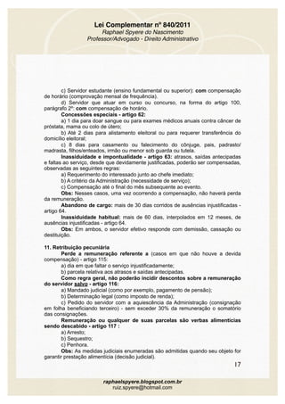 Lei Complementar nº 840/2011
Raphael Spyere do Nascimento
Professor/Advogado - Direito Administrativo
c) Servidor estudante (ensino fundamental ou superior): com compensação
de horário (comprovação mensal de frequência).
d) Servidor que atuar em curso ou concurso, na forma do artigo 100,
parágrafo 2º: com compensação de horário.
Concessões especiais - artigo 62:
a) 1 dia para doar sangue ou para exames médicos anuais contra câncer de
próstata, mama ou colo de útero;
b) Até 2 dias para alistamento eleitoral ou para requerer transferência do
domicílio eleitoral;
c) 8 dias para casamento ou falecimento do cônjuge, pais, padrasto/
madrasta, filhos/enteados, irmão ou menor sob guarda ou tutela.
Inassiduidade e impontualidade - artigo 63: atrasos, saídas antecipadas
e faltas ao serviço, desde que devidamente justificadas, poderão ser compensadas,
observadas as seguintes regras:
a) Requerimento do interessado junto ao chefe imediato;
b) A critério da Administração (necessidade de serviço);
c) Compensação até o final do mês subsequente ao evento.
Obs: Nesses casos, uma vez ocorrendo a compensação, não haverá perda
da remuneração.
Abandono de cargo: mais de 30 dias corridos de ausências injustificadas -
artigo 64.
Inassiduidade habitual: mais de 60 dias, interpolados em 12 meses, de
ausências injustificadas - artigo 64.
Obs: Em ambos, o servidor efetivo responde com demissão, cassação ou
destituição.
11. Retribuição pecuniária
Perde a remuneração referente a (casos em que não houve a devida
compensação) - artigo 115:
a) dia em que faltar o serviço injustificadamente;
b) parcela relativa aos atrasos e saídas antecipadas.
Como regra geral, não poderão incidir descontos sobre a remuneração
do servidor salvo - artigo 116:
a) Mandado judicial (como por exemplo, pagamento de pensão);
b) Determinação legal (como imposto de renda);
c) Pedido do servidor com a aquiescência da Administração (consignação
em folha beneficiando terceiro) - sem exceder 30% da remuneração o somatório
das consignações.
Remuneração ou qualquer de suas parcelas são verbas alimentícias
sendo descabido - artigo 117 :
a) Arresto;
b) Sequestro;
c) Penhora.
Obs: As medidas judiciais enumeradas são admitidas quando seu objeto for
garantir prestação alimentícia (decisão judicial).
17
raphaelspyere.blogspot.com.br
ruiz.spyere@hotmail.com
 
