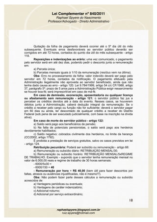 Lei Complementar nº 840/2011
Raphael Spyere do Nascimento
Professor/Advogado - Direito Administrativo
Quitação da folha de pagamento deverá ocorrer até o 5º dia útil do mês
subsequente. Eventuais erros desfavoráveis ao servidor público deverão ser
corrigidos em até 72 horas, contados do quinto dia útil do mês subsequente - artigo
118.
Reposições e indenizações ao erário: uma vez comunicado, o pagamento
pelo servidor será em até dez dias, podendo pedir o desconto junto a remuneração
em:
a) Parcela única;
b) Parcelas mensais iguais à 1/10 da remuneração (resíduo vem na última).
Obs: Erro no processamento da folha: valor indevido deverá ser pago pelo
servidor em 72 horas, contados da notificação. O pagamento efetuado pela
Administração ilegalmente não aproveita ao servidor beneficiado, ainda que não
tenha dado causa ao erro - artigo 120. Lei 9.784/1999, artigo 54 c/c CF/1988, artigo
37, parágrafo 5º: prazo de 5 anos para a Administração Pública exigir ressarcimento
se houver boa-fé; será imprescritível em caso de má-fé.
Em caso de demissão, exoneração, aposentadoria ou qualquer licença
ou afastamento sem remuneração - artigo 121: o servidor público faz jus a
perceber os créditos devidos até a data do evento. Nesses casos, se houverem
débitos junto a Administração, caberá dedução integral da remuneração. Se o
crédito a receber pelo cargo ou função não for suficiente: deverá o servidor pagar
em 60 dias ou ainda, ter descontado de qualquer crédito a receber do Distrito
Federal (sob pena de ser executado judicialmente, com base na inscrição na dívida
ativa).
Em caso de morte do servidor público - artigo 122:
a) Saldo será pago aos beneficiários de pensão;
b) Na falta de potenciais pensionistas, o saldo será pago aos herdeiros
devidamente habilitados;
c) Saldo negativo: cobrados civilmente dos herdeiros, no limite da herança
(CC/2002, artigo 1792).
É proibida a prestação de serviços gratuitos, salvo os casos previstos em lei
- artigo 124.
Retribuição pecuniária: Poderá ser subsídio ou remuneração - artigo 66:
a) Remuneração ou subsídio diário: RETRIBUIÇÃO MENSAL/30;
b) Remuneração ou subsídio horário: RETRIBUIÇÃO MENSAL/5xREGIME
DE TRABALHO. Exemplo - supondo que o servidor tenha remuneração mensal no
valor de 6.000,00 reais e regime de trabalho de 30 horas semanais:
- 6000/5x30 =
- 6000/150 = 40
- Remuneração por hora = R$ 40,00 (bem útil para fazer descontos por
faltas, atrasos ou ausências injustificadas, não é mesmo!?).
Obs: Não podem fazer parte desses cálculos a remuneração ou subsídio
acrescidos de:
a) Vantagens periódicas ou eventuais;
b) Vantagens de caráter indenizatório;
c) Adicional noturno;
d) Adicional por serviço extraordinário;
18
raphaelspyere.blogspot.com.br
ruiz.spyere@hotmail.com
 