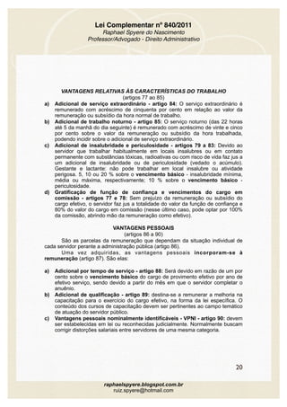 Lei Complementar nº 840/2011
Raphael Spyere do Nascimento
Professor/Advogado - Direito Administrativo
VANTAGENS RELATIVAS ÀS CARACTERÍSTICAS DO TRABALHO
(artigos 77 ao 85)
a) Adicional de serviço extraordinário - artigo 84: O serviço extraordinário é
remunerado com acréscimo de cinquenta por cento em relação ao valor da
remuneração ou subsídio da hora normal de trabalho.
b) Adicional de trabalho noturno - artigo 85: O serviço noturno (das 22 horas
até 5 da manhã do dia seguinte) é remunerado com acréscimo de vinte e cinco
por cento sobre o valor da remuneração ou subsídio da hora trabalhada,
podendo incidir sobre o adicional de serviço extraordinário.
c) Adicional de insalubridade e periculosidade - artigos 79 a 83: Devido ao
servidor que trabalhar habitualmente em locais insalubres ou em contato
permanente com substâncias tóxicas, radioativas ou com risco de vida faz jus a
um adicional de insalubridade ou de periculosidade (vedado o acúmulo).
Gestante e lactante: não pode trabalhar em local insalubre ou atividade
perigosa. 5, 10 ou 20 % sobre o vencimento básico - insalubridade mínima,
média ou máxima, respectivamente; 10 % sobre o vencimento básico -
periculosidade.
d) Gratificação de função de confiança e vencimentos do cargo em
comissão - artigos 77 e 78: Sem prejuízo da remuneração ou subsídio do
cargo efetivo, o servidor faz jus a totalidade do valor da função de confiança e
80% do valor do cargo em comissão (nesse último caso, pode optar por 100%
da comissão, abrindo mão da remuneração como efetivo).
VANTAGENS PESSOAIS
(artigos 86 a 90)
São as parcelas da remuneração que dependam da situação individual de
cada servidor perante a administração pública (artigo 86).
Uma vez adquiridas, as vantagens pessoais incorporam-se à
remuneração (artigo 87). São elas:
a) Adicional por tempo de serviço - artigo 88: Será devido em razão de um por
cento sobre o vencimento básico do cargo de provimento efetivo por ano de
efetivo serviço, sendo devido a partir do mês em que o servidor completar o
anuênio.
b) Adicional de qualificação - artigo 89: destina-se a remunerar a melhoria na
capacitação para o exercício do cargo efetivo, na forma da lei específica. O
conteúdo dos cursos de capacitação devem ser pertinentes ao campo temático
de atuação do servidor público.
c) Vantagens pessoais nominalmente identificáveis - VPNI - artigo 90: devem
ser estabelecidas em lei ou reconhecidas judicialmente. Normalmente buscam
corrigir distorções salariais entre servidores de uma mesma categoria.
20
raphaelspyere.blogspot.com.br
ruiz.spyere@hotmail.com
 