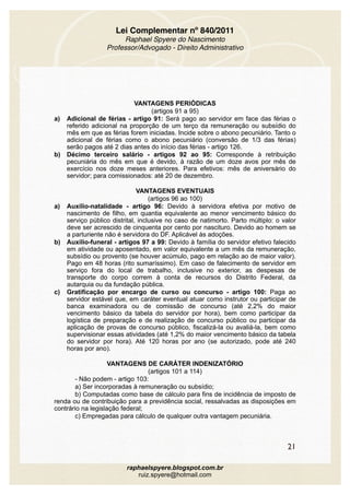 Lei Complementar nº 840/2011
Raphael Spyere do Nascimento
Professor/Advogado - Direito Administrativo
VANTAGENS PERIÓDICAS
(artigos 91 a 95)
a) Adicional de férias - artigo 91: Será pago ao servidor em face das férias o
referido adicional na proporção de um terço da remuneração ou subsídio do
mês em que as férias forem iniciadas. Incide sobre o abono pecuniário. Tanto o
adicional de férias como o abono pecuniário (conversão de 1/3 das férias)
serão pagos até 2 dias antes do início das férias - artigo 126.
b) Décimo terceiro salário - artigos 92 ao 95: Corresponde à retribuição
pecuniária do mês em que é devido, à razão de um doze avos por mês de
exercício nos doze meses anteriores. Para efetivos: mês de aniversário do
servidor; para comissionados: até 20 de dezembro.
VANTAGENS EVENTUAIS
(artigos 96 ao 100)
a) Auxílio-natalidade - artigo 96: Devido à servidora efetiva por motivo de
nascimento de filho, em quantia equivalente ao menor vencimento básico do
serviço público distrital, inclusive no caso de natimorto. Parto múltiplo: o valor
deve ser acrescido de cinquenta por cento por nascituro. Devido ao homem se
a parturiente não é servidora do DF. Aplicável às adoções.
b) Auxílio-funeral - artigos 97 a 99: Devido à família do servidor efetivo falecido
em atividade ou aposentado, em valor equivalente a um mês da remuneração,
subsídio ou provento (se houver acúmulo, pago em relação ao de maior valor).
Pago em 48 horas (rito sumaríssimo). Em caso de falecimento de servidor em
serviço fora do local de trabalho, inclusive no exterior, as despesas de
transporte do corpo correm à conta de recursos do Distrito Federal, da
autarquia ou da fundação pública.
c) Gratificação por encargo de curso ou concurso - artigo 100: Paga ao
servidor estável que, em caráter eventual atuar como instrutor ou participar de
banca examinadora ou de comissão de concurso (até 2,2% do maior
vencimento básico da tabela do servidor por hora), bem como participar da
logística de preparação e de realização de concurso público ou participar da
aplicação de provas de concurso público, fiscalizá-la ou avaliá-la, bem como
supervisionar essas atividades (até 1,2% do maior vencimento básico da tabela
do servidor por hora). Até 120 horas por ano (se autorizado, pode até 240
horas por ano).
VANTAGENS DE CARÁTER INDENIZATÓRIO
(artigos 101 a 114)
- Não podem - artigo 103:
a) Ser incorporadas à remuneração ou subsídio;
b) Computadas como base de cálculo para fins de incidência de imposto de
renda ou de contribuição para a previdência social, ressalvadas as disposições em
contrário na legislação federal;
c) Empregadas para cálculo de qualquer outra vantagem pecuniária.
21
raphaelspyere.blogspot.com.br
ruiz.spyere@hotmail.com
 