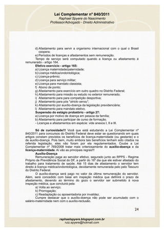 Lei Complementar nº 840/2011
Raphael Spyere do Nascimento
Professor/Advogado - Direito Administrativo
d) Afastamento para servir a organismo internacional com o qual o Brasil
coopera;
e) Períodos de licenças e afastamentos sem remuneração.
Tempo de serviço será computado quando a licença ou afastamento é
remunerado - artigo 164.
Efetivo exercício - artigo 165:
a) Licença maternidade/paternidade;
b) Licença médica/ondontológica;
c) Licença-prêmio;
d) Licença para serviço militar;
e) Licença para mandato classista;
f) Abono de ponto;
g) Afastamento para exercício em outro quadro no Distrito Federal;
h) Afastamento para missão ou estudo no exterior remunerado;
i) Afastamento para para competição desportiva;
j) Afastamento para pós "stricto sensu”;
k) Afastamento por auxílio-doença da legislação previdenciária;
l) Afastamento para mandato eletivo.
Suspensão do estágio probatório - artigo 27:
a) Licença por motivo de doença em pessoa da família;
b) Afastamento para participar de curso de formação.
- Licenças e afastamentos em espécie: vide anexos I, II e III.
Só de curiosidade!!! Você que está estudando a Lei Complementar nº
840/2011 para concursos do Distrito Federal deve estar se questionando em quais
artigos constam previstos os benefícios de licença-maternidade (ou gestante) e o
de auxílio-doença. Pois bem, muito embora tais benefícios tenham sido citados na
referida legislação, eles não foram por ela regulamentados. Coube a Lei
Complementar nº 769/2008 tratar mais criteriosamente do auxílio-doença e da
licença-maternidade. Aí vão as principais regras!!!
Auxílio-Doença 
Remuneração paga ao servidor efetivo, segurado junto ao RPPS - Regime
Próprio de Previdência Social do DF, a partir do 16º dia que ele estiver afastado do
trabalho para tratamento de saúde. Até 15 dias de afastamento o servidor tem
direito à licença médica/ondontológica, devidamente remunerada pelo pelo Tesouro
do Distrito Federal.
O auxílio-doença será pago no valor da última remuneração do servidor.
Além, será concedido com base em inspeção médica que definirá o prazo de
afastamento, devendo ao término do gozo o servidor ser submetido à nova
inspeção médica, que concluirá pela:
a) Volta ao serviço;
b) Prorrogação;
c) Readaptação ou aposentadoria por invalidez. 
Cumpre destacar que o auxílio-doença não pode ser acumulado com o
salário-maternidade nem com o auxílio-reclusão.
24
raphaelspyere.blogspot.com.br
ruiz.spyere@hotmail.com
 