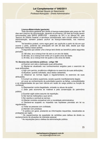 Lei Complementar nº 840/2011
Raphael Spyere do Nascimento
Professor/Advogado - Direito Administrativo
Licença-Maternidade (gestante) 
Toda servidora gestante tem direito à licença-maternidade pelo prazo de 180
dias sem prejuízo da remuneração, devendo os primeiros 120 dias de fruição serem
remunerados pelo RPPS (IPREV/DF - autarquia do DF) e os últimos 60, pelo
Tesouro do Distrito Federal. A servidora comissionada, sem vínculo efetivo com a
Administração, também poderá usufruir da licença-maternidade, nos mesmos
termos.
Tal beneficio poderá, como regra geral, ser usufruído a partir do dia em que
ocorrer o parto, podendo ser antecipado em até 28 dias dele, desde que haja
prescrição médica nesse sentido. 
A segurada que adotar uma criança terá direito ao benefício pelos seguintes
períodos: 
a) 180 dias, se a criança tiver de zero a um ano de idade; 
b) 90 dias, se a criança tiver entre um e quatro anos de idade; 
c) 30 dias, se a criança tiver de quatro a oito anos de idade. 
15. Deveres dos servidores públicos - artigo 180
a) Exercer com zelo e dedicação suas atribuições;
b) Manter-se atualizado nos conhecimentos exigidos para o exercício de
suas atribuições;
c) Agir com perícia, prudência e diligência no exercício de suas atribuições;
d) Atualizar, quando solicitado, seus dados cadastrais;
e) Observar as normas legais e regulamentares no exercício de suas
atribuições;
f) Cumprir as ordens superiores, exceto quando manifestamente ilegais;
g) Levar ao conhecimento da autoridade superior as falhas, vulnerabilidades
e as irregularidades de que tiver ciência em razão do cargo público ou função de
confiança;
h) Representar contra ilegalidade, omissão ou abuso de poder;
i) Zelar pela economia do material e pela conservação do patrimônio
público;
j) Guardar sigilo sobre assunto da repartição;
k) Ser leal às instituições a que servir;
l) Ser assíduo e pontual ao serviço;
m) Manter conduta compatível com a moralidade administrativa;
n) Declarar-se suspeito ou impedido nas hipóteses previstas em lei ou
regulamento;
o) Tratar as pessoas com civilidade;
p) Atender com presteza:
* O público em geral, prestando as informações requeridas, ressalvadas as
protegidas por sigilo;
* Os requerimentos de expedição de certidões para defesa de direito ou
esclarecimento de situações de interesse pessoal;
* As requisições para a defesa da administração pública.
25
raphaelspyere.blogspot.com.br
ruiz.spyere@hotmail.com
 