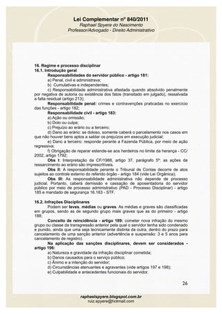 Lei Complementar nº 840/2011
Raphael Spyere do Nascimento
Professor/Advogado - Direito Administrativo
16. Regime e processo disciplinar
16.1. Introdução geral
Responsabilidades do servidor público - artigo 181:
a) Penal, civil e administrava;
b) Cumulativas e independentes;
c) Responsabilidade administrativa afastada quando absolvido penalmente
por negativa de autoria ou existência dos fatos (transitado em julgado), ressalvada
a falta residual (artigo 213);
Responsabilidade penal: crimes e contravenções praticadas no exercício
das funções - artigo 182;
Responsabilidade civil - artigo 183:
a) Ação ou omissão;
b) Dolo ou culpa;
c) Prejuízo ao erário ou a terceiro;
d) Dano ao erário: se doloso, somente caberá o parcelamento nos casos em
que não houver bens aptos a saldar os prejuízos em execução judicial;
e) Dano a terceiro: responde perante a Fazenda Pública, por meio de ação
regressiva;
f) Obrigação de reparar estende-se aos herdeiros no limite da herança - CC/
2002, artigo 1792;
Obs I: Interpretação da CF/1988, artigo 37, parágrafo 5º: as ações de
ressarcimento ao erário são imprescritíveis.
Obs II: A responsabilidade perante o Tribunal de Contas decorre de atos
sujeitos ao controle externo do referido órgão - artigo 184 (vide Lei Orgânica);
Obs III: As responsabilidade administrativa não depende de processo
judicial. Portanto, caberá demissão e cassação de aposentadoria do servidor
público por meio de processo administrativo (PAD - Processo Disciplinar) - artigo
185 e mandado de segurança 16.183 - STF.
16.2. Infrações Disciplinares
Podem ser leves, médias ou graves. As médias e graves são classificadas
em grupos, sendo as de segundo grupo mais graves que as do primeiro - artigo
188;
Conceito de reincidência - artigo 189: cometer nova infração do mesmo
grupo ou classe da transgressão anterior pela qual o servidor tenha sido condenado
e punido, ainda que uma seja tecnicamente distinta da outra, dentro do prazo para
cancelamento de uma sanção anterior (advertência e suspensão: 3 e 5 anos para
cancelamento de registro).
Na aplicação das sanções disciplinares, devem ser considerados -
artigo 196:
a) Natureza e gravidade da infração disciplinar cometida;
b) Danos causados para o serviço público;
c) Ânimo e a intenção do servidor;
d) Circunstâncias atenuantes e agravantes (vide artigos 197 e 198);
e) Culpabilidade e antecedentes funcionais do servidor.
26
raphaelspyere.blogspot.com.br
ruiz.spyere@hotmail.com
 