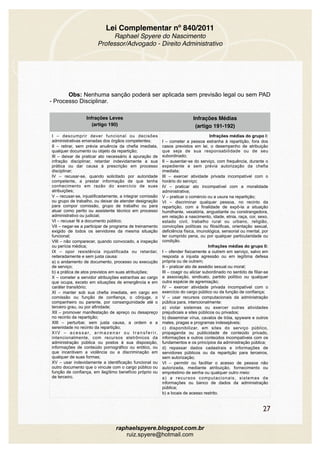 Lei Complementar nº 840/2011
Raphael Spyere do Nascimento
Professor/Advogado - Direito Administrativo
Obs: Nenhuma sanção poderá ser aplicada sem previsão legal ou sem PAD
- Processo Disciplinar.
Infrações Leves
(artigo 190)
Infrações Médias
(artigo 191-192)
I – descumprir dever funcional ou decisões
administrativas emanadas dos órgãos competentes;
II – retirar, sem prévia anuência da chefia imediata,
qualquer documento ou objeto da repartição;
III – deixar de praticar ato necessário à apuração de
infração disciplinar, retardar indevidamente a sua
prática ou dar causa à prescrição em processo
disciplinar;
IV – recusar-se, quando solicitado por autoridade
competente, a prestar informação de que tenha
conhecimento em razão do exercício de suas
atribuições;
V – recusar-se, injustificadamente, a integrar comissão
ou grupo de trabalho, ou deixar de atender designação
para compor comissão, grupo de trabalho ou para
atuar como perito ou assistente técnico em processo
administrativo ou judicial;
VI – recusar fé a documento público;
VII – negar-se a participar de programa de treinamento
exigido de todos os servidores da mesma situação
funcional;
VIII – não comparecer, quando convocado, a inspeção
ou perícia médica;
IX – opor resistência injustificada ou retardar,
reiteradamente e sem justa causa:
a) o andamento de documento, processo ou execução
de serviço;
b) a prática de atos previstos em suas atribuições;
X – cometer a servidor atribuições estranhas ao cargo
que ocupa, exceto em situações de emergência e em
caráter transitório;
XI – manter sob sua chefia imediata, em cargo em
comissão ou função de confiança, o cônjuge, o
companheiro ou parente, por consanguinidade até o
terceiro grau, ou por afinidade;
XII – promover manifestação de apreço ou desapreço
no recinto da repartição;
XIII – perturbar, sem justa causa, a ordem e a
serenidade no recinto da repartição;
X I V – a c e s s a r, a r m a z e n a r o u t r a n s f e r i r,
intencionalmente, com recursos eletrônicos da
administração pública ou postos à sua disposição,
informações de conteúdo pornográfico ou erótico, ou
que incentivem a violência ou a discriminação em
qualquer de suas formas;
XV – usar indevidamente a identificação funcional ou
outro documento que o vincule com o cargo público ou
função de confiança, em ilegítimo benefício próprio ou
de terceiro.
Infrações médias do grupo I:
I – cometer a pessoa estranha à repartição, fora dos
casos previstos em lei, o desempenho de atribuição
que seja de sua responsabilidade ou de seu
subordinado;
II – ausentar-se do serviço, com frequência, durante o
expediente e sem prévia autorização da chefia
imediata;
III – exercer atividade privada incompatível com o
horário do serviço;
IV – praticar ato incompatível com a moralidade
administrativa;
V – praticar o comércio ou a usura na repartição;
VI – discriminar qualquer pessoa, no recinto da
repartição, com a finalidade de expô-la a situação
humilhante, vexatória, angustiante ou constrangedora,
em relação a nascimento, idade, etnia, raça, cor, sexo,
estado civil, trabalho rural ou urbano, religião,
convicções políticas ou filosóficas, orientação sexual,
deficiência física, imunológica, sensorial ou mental, por
ter cumprido pena, ou por qualquer particularidade ou
condição.
Infrações médias do grupo II:
I – ofender fisicamente a outrem em serviço, salvo em
resposta a injusta agressão ou em legítima defesa
própria ou de outrem;
II – praticar ato de assédio sexual ou moral;
III – coagir ou aliciar subordinado no sentido de filiar-se
a associação, sindicato, partido político ou qualquer
outra espécie de agremiação;
IV – exercer atividade privada incompatível com o
exercício do cargo público ou da função de confiança;
V – usar recursos computacionais da administração
pública para, intencionalmente:
a) violar sistemas ou exercer outras atividades
prejudiciais a sites públicos ou privados;
b) disseminar vírus, cavalos de tróia, spyware e outros
males, pragas e programas indesejáveis;
c) disponibilizar, em sites do serviço público,
propaganda ou publicidade de conteúdo privado,
informações e outros conteúdos incompatíveis com os
fundamentos e os princípios da administração pública;
d) repassar dados cadastrais e informações de
servidores públicos ou da repartição para terceiros,
sem autorização;
VI – permitir ou facilitar o acesso de pessoa não
autorizada, mediante atribuição, fornecimento ou
empréstimo de senha ou qualquer outro meio:
a) a recursos computacionais, sistemas de
informações ou banco de dados da administração
pública;
b) a locais de acesso restrito.
27
raphaelspyere.blogspot.com.br
ruiz.spyere@hotmail.com
 