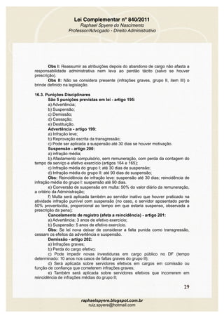 Lei Complementar nº 840/2011
Raphael Spyere do Nascimento
Professor/Advogado - Direito Administrativo
Obs I: Reassumir as atribuições depois do abandono de cargo não afasta a
responsabilidade administrativa nem leva ao perdão tácito (salvo se houver
prescrição).
Obs II: Não se considera presente (infrações graves, grupo II, item III) o
brinde definido na legislação.
16.3. Punições Disciplinares
São 5 punições previstas em lei - artigo 195:
a) Advertência;
b) Suspensão;
c) Demissão;
d) Cassação;
e) Destituição.
Advertência - artigo 199:
a) Infração leve;
b) Reprovação escrita da transgressão;
c) Pode ser aplicada a suspensão até 30 dias se houver motivação.
Suspensão - artigo 200:
a) infração média;
b) Afastamento compulsório, sem remuneração, com perda da contagem do
tempo de serviço e efetivo exercício (artigos 164 e 165);
c) Infração média do grupo I: até 30 dias de suspensão;
d) Infração média do grupo II: até 90 dias de suspensão;
Obs: Reincidência de infração leve: suspensão até 30 dias; reincidência de
infração média do grupo I: suspensão até 90 dias.
e) Conversão de suspensão em multa: 50% do valor diário da remuneração,
a critério da Administração;
f) Multa será aplicada também ao servidor inativo que houver praticado na
atividade infração punível com suspensão (no caso, o servidor aposentado perde
50% provento/dia, proporcional ao tempo em que estaria suspenso, observada a
prescrição da pena);
Cancelamento de registro (afeta a reincidência) - artigo 201:
a) Advertência: 3 anos de efetivo exercício;
b) Suspensão: 5 anos de efetivo exercício.
Obs: Se lei nova deixar de considerar a falta punida como transgressão,
cessam os efeitos da advertência e suspensão.
Demissão - artigo 202:
a) Infrações graves;
b) Perda do cargo efetivo;
c) Pode impedir novas investiduras em cargo público no DF (tempo
determinado: 10 anos nos casos de faltas graves do grupo II);
d) Será aplicada sobre servidores efetivos em cargos em comissão ou
função de confiança que cometerem infrações graves;
e) Também será aplicada sobre servidores efetivos que incorrerem em
reincidência de infrações médias do grupo II;
29
raphaelspyere.blogspot.com.br
ruiz.spyere@hotmail.com
 