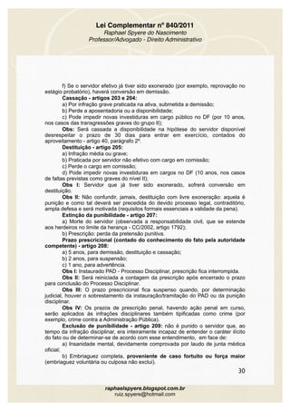 Lei Complementar nº 840/2011
Raphael Spyere do Nascimento
Professor/Advogado - Direito Administrativo
f) Se o servidor efetivo já tiver sido exonerado (por exemplo, reprovação no
estágio probatório), haverá conversão em demissão.
Cassação - artigos 203 e 204:
a) Por infração grave praticada na ativa, submetida a demissão;
b) Perde a aposentadoria ou a disponibilidade;
c) Pode impedir novas investiduras em cargo público no DF (por 10 anos,
nos casos das transgressões graves do grupo II);
Obs: Será cassada a disponibilidade na hipótese do servidor disponível
desrespeitar o prazo de 30 dias para entrar em exercício, contados do
aproveitamento - artigo 40, parágrafo 2º.
Destituição - artigo 205:
a) Infração média ou grave;
b) Praticada por servidor não efetivo com cargo em comissão;
c) Perde o cargo em comissão;
d) Pode impedir novas investiduras em cargos no DF (10 anos, nos casos
de faltas previstas como graves do nível II);
Obs I: Servidor que já tiver sido exonerado, sofrerá conversão em
destituição.
Obs II: Não confundir, jamais, destituição com livre exoneração: aquela é
punição e como tal deverá ser precedida do devido processo legal, contraditório,
ampla defesa e será motivada (requisitos formais essenciais a validade da pena).
Extinção da punibilidade - artigo 207:
a) Morte do servidor (observada a responsabilidade civil, que se estende
aos herdeiros no limite da herança - CC/2002, artigo 1792);
b) Prescrição: perda da pretensão punitiva.
Prazo prescricional (contado do conhecimento do fato pela autoridade
competente) - artigo 208:
a) 5 anos, para demissão, destituição e cassação;
b) 2 anos, para suspensão;
c) 1 ano, para advertência.
Obs I: Instaurado PAD - Processo Disciplinar, prescrição fica interrompida.
Obs II: Será reiniciada a contagem da prescrição após encerrado o prazo
para conclusão do Processo Disciplinar.
Obs III: O prazo prescricional fica suspenso quando, por determinação
judicial, houver o sobrestamento da instauração/tramitação do PAD ou da punição
disciplinar.
Obs IV: Os prazos de prescrição penal, havendo ação penal em curso,
serão aplicados às infrações disciplinares também tipificadas como crime (por
exemplo, crime contra a Administração Pública).
Exclusão de punibilidade - artigo 209: não é punido o servidor que, ao
tempo da infração disciplinar, era inteiramente incapaz de entender o caráter ilícito
do fato ou de determinar-se de acordo com esse entendimento, em face de:
a) Insanidade mental, devidamente comprovada por laudo de junta médica
oficial;
b) Embriaguez completa, proveniente de caso fortuito ou força maior
(embriaguez voluntária ou culposa não exclui).
30
raphaelspyere.blogspot.com.br
ruiz.spyere@hotmail.com
 
