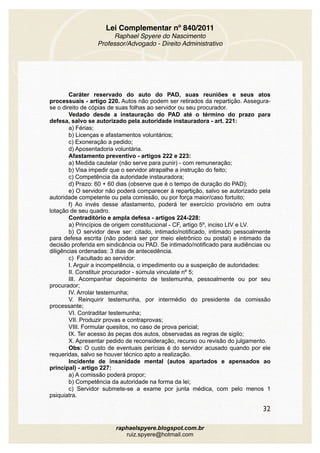 Lei Complementar nº 840/2011
Raphael Spyere do Nascimento
Professor/Advogado - Direito Administrativo
Caráter reservado do auto do PAD, suas reuniões e seus atos
processuais - artigo 220. Autos não podem ser retirados da repartição. Assegura-
se o direito de cópias de suas folhas ao servidor ou seu procurador.
Vedado desde a instauração do PAD até o término do prazo para
defesa, salvo se autorizado pela autoridade instauradora - art. 221:
a) Férias;
b) Licenças e afastamentos voluntários;
c) Exoneração a pedido;
d) Aposentadoria voluntária.
Afastamento preventivo - artigos 222 e 223:
a) Medida cautelar (não serve para punir) - com remuneração;
b) Visa impedir que o servidor atrapalhe a instrução do feito;
c) Competência da autoridade instauradora;
d) Prazo: 60 + 60 dias (observe que é o tempo de duração do PAD);
e) O servidor não poderá comparecer à repartição, salvo se autorizado pela
autoridade competente ou pela comissão, ou por força maior/caso fortuito;
f) Ao invés desse afastamento, poderá ter exercício provisório em outra
lotação de seu quadro.
Contraditório e ampla defesa - artigos 224-228:
a) Princípios de origem constitucional - CF, artigo 5º, inciso LIV e LV.
b) O servidor deve ser: citado, intimado/notificado, intimado pessoalmente
para defesa escrita (não poderá ser por meio eletrônico ou postal) e intimado da
decisão proferida em sindicância ou PAD. Se intimado/notificado para audiências ou
diligências ordenadas: 3 dias de antecedência.
c) Facultado ao servidor:
I. Arguir a incompetência, o impedimento ou a suspeição de autoridades:
II. Constituir procurador - súmula vinculate nº 5;
III. Acompanhar depoimento de testemunha, pessoalmente ou por seu
procurador;
IV. Arrolar testemunha;
V. Reinquirir testemunha, por intermédio do presidente da comissão
processante;
VI. Contraditar testemunha;
VII. Produzir provas e contraprovas;
VIII. Formular quesitos, no caso de prova pericial;
IX. Ter acesso às peças dos autos, observadas as regras de sigilo;
X. Apresentar pedido de reconsideração, recurso ou revisão do julgamento.
Obs: O custo de eventuais perícias é do servidor acusado quando por ele
requeridas, salvo se houver técnico apto a realização.
Incidente de insanidade mental (autos apartados e apensados ao
principal) - artigo 227:
a) A comissão poderá propor;
b) Competência da autoridade na forma da lei;
c) Servidor submete-se a exame por junta médica, com pelo menos 1
psiquiatra.
32
raphaelspyere.blogspot.com.br
ruiz.spyere@hotmail.com
 