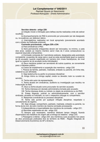Lei Complementar nº 840/2011
Raphael Spyere do Nascimento
Professor/Advogado - Direito Administrativo
Servidor detento - artigo 228:
a) Citação inicial e intimação para defesa escrita realizadas onde ele estiver
recolhido;
b) Acompanhamento do PAD é promovido por procurador por ele designado
ou, na ausência, por defensor dativo;
c) Interrogatórios realizados em local apropriado (previamente acordado
com o diretor da instituição prisional).
Comissão processante - artigos 229 a 234:
a) Para sindicância e PAD;
b) Será permanente (integrantes devem ser renovados, no mínimo, a cada
dois anos; vedado ao mesmo membro servir mais de 4 anos consecutivos) ou
especial (equivale a temporária);
c) Comissão composta de 3 servidores estáveis, designados pela autoridade
competente: ocupantes de cargo para o qual se exija escolaridade igual ou superior
ao do acusado; quando organizado em carreira com níveis hierárquicos, de nível
igual ou superior ao do acusado (evita intimidação);
d) Seus membros podem ser servidores de outros quadros, se conveniente
para o interesse público;
e) Casos de impedimento e suspeição dos membros - artigo 230:
I. Pessoa da família, padrasto, madrasta, enteado ou parente, em linha reta,
colateral ou por afinidade;
II. Seja testemunha ou perito no processo disciplinar;
III. Amigo íntimo ou inimigo capital, credor ou devedor, tutor ou curador do
servidor;
IV. Tenha sido autor da representação;
V. Tenha atuado em sindicância, auditoria ou investigação que resultou na
instauração do feito;
VI. Atue ou tenha atuado como procurador do servidor acusado;
VII. Tenha interesse em decisão administrativa tomada pelo acusado;
VIII. Tenha interesse direto ou indireto no objeto da sindicância ou do PAD;
IX. Esteja litigando, judicial ou administrativamente, com o servidor
sindicado, acusado ou indiciado, ou com o respectivo cônjuge ou companheiro;
X. Responda a sindicância ou processo disciplinar;
XI. Tenha sido punido por qualquer infração disciplinar, respeitado o
cancelamento de registro;
XII. Seja cônjuge, companheiro, padrasto, madrasta, enteado ou parente, na
forma da lei civil, de outro membro da mesma comissão processante.
f) Independência e imparcialidade dos membros da comissão - artigo 231;
g) Reuniões registradas em ata - artigo 232;
h) Sempre que necessário, membros dedicam tempo integral, ficando
dispensados dos trabalhos de origem até a entrega do relatório - artigo 233;
i) Passagens e diárias - artigo 234: aos membros e aos acusados nos casos
de atos processuais praticados fora do território da RIDE - Região Integrada de
Desenvolvimento Econômico do DF e Entorno.
33
raphaelspyere.blogspot.com.br
ruiz.spyere@hotmail.com
 