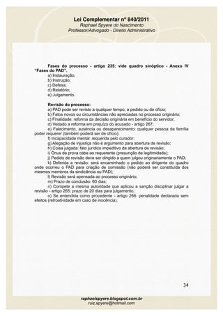 Lei Complementar nº 840/2011
Raphael Spyere do Nascimento
Professor/Advogado - Direito Administrativo
Fases do processo - artigo 235: vide quadro sinóptico - Anexo IV
“Fases do PAD”.
a) Instauração;
b) Instrução;
c) Defesa;
d) Relatório;
e) Julgamento.
Revisão do processo:
a) PAD pode ser revisto a qualquer tempo, a pedido ou de ofício;
b) Fatos novos ou circunstâncias não apreciadas no processo originário;
c) Finalidade: reforma da decisão originária em benefício do servidor;
d) Vedado a reforma em prejuízo do acusado - artigo 267;
e) Falecimento, ausência ou desaparecimento: qualquer pessoa da família
poder requerer (também poderá ser de ofício);
f) Incapacidade mental: requerida pelo curador;
g) Alegação de injustiça não é argumento para abertura de revisão;
h) Coisa julgada: fato jurídico impeditivo da abertura de revisão;
i) Ônus da prova cabe ao requerente (presunção de legitimidade);
j) Pedido de revisão deve ser dirigido a quem julgou originariamente o PAD;
k) Deferida a revisão: será encaminhado o pedido ao dirigente do quadro
onde ocorreu o PAD para criação de comissão (não poderá ser constituída dos
mesmos membros da sindicância ou PAD);
l) Revisão será apensada ao processo originário;
m) Prazo de conclusão: 60 dias;
n) Compete a mesma autoridade que aplicou a sanção disciplinar julgar a
revisão - artigo 265: prazo de 20 dias para julgamento;
o) Se entendida como procedente - artigo 266: penalidade declarada sem
efeitos (retroatividade em caso de inocência).
34
raphaelspyere.blogspot.com.br
ruiz.spyere@hotmail.com
 