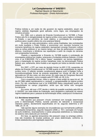 Lei Complementar nº 840/2011
Raphael Spyere do Nascimento
Professor/Advogado - Direito Administrativo
Pública indireta e, em razão de não gozarem de regime estatutário, atuam sob
regime celetista (legislação geral aplicada, como regra, aos empregados da
iniciativa privada).
Em 1998, com o advento da Emenda Constitucional no 19/1998, o Poder
Público pôs fim à obrigatoriedade de regime jurídico único para órgãos e entidades
do Estado, o que permitiria, de modo objetivo, a contratação de empregados
públicos para o quadro efetivo de uma autarquia federal.
Do ponto de vista administrativo, entre outras finalidades, tais contratações
em muito auxiliaria o Poder Público a economizar com recursos humanos (os
inúmeros benefícios do regime estatutário representam encargo financeiro vultoso
para os cofres públicos) e, ao mesmo tempo, em face de pertencerem a quadros
efetivos, incentivaria a eficiência nas repartições a partir da criação de carreiras
com progressões funcionais.
Visando a regulamentar a Emenda no 19/1998 quanto à contratação de
empregados públicos por órgãos, autarquias e fundações públicas federais, a União
criou a Lei 9.962/2000. Foi o último “passo” necessário, em termos legislativos,
para a implantação do regime jurídico trabalhista misto na Administração Pública
federal, que, certamente, seria modelo a ser seguido por todos os demais níveis de
Estado.
Em 2007, o STF, por meio de decisão liminar na ADI 2.135, suspendeu os
efeitos da Emenda Constitucional no 19/1998 quanto à não exigibilidade do regime
jurídico único. O referido remédio constitucional alegava junto à Egrégia Corte a
inconstitucionalidade formal da emenda epigrafada em virtude de não ter sido
aprovada por 3/5 dos votos, em dois turnos, em cada casa do Congresso Nacional
(Câmara e no Senado), como é exigido pela CF/1988, art. 60, § 2o.
Com a suspensão liminar, voltou a vigorar o texto antigo do caput do art. 39
da CF/1988 (efeito repristinatório) e, portanto, a obrigatoriedade do regime jurídico
único. Por isto, entendemos que a Lei 9.962/2000 restou prejudicada quanto sua
exequibilidade no campo pragmático, ainda que não tenha sido revogada
formalmente.
Em suma, até que o STF decida o mérito da questão suscitada pela ADI no
2.135/2007, em cada esfera da Federação, será obrigatória a aplicação do mesmo
regime trabalhista para o pessoal da Administração direta, autárquica e fundacional.
3.3. Servidores temporários
São aqueles que possuem vínculo contratual com duração determinada
junto à Administração Pública, durante períodos de relevante e excepcional
interesse público, devidamente especificados em lei, segundo determina a CF/
1988, art. 37, IX.
Vale apontar alguns exemplos de circunstâncias que normalmente justificam
contratações temporárias, segundo Gasparini (2008, p. 161): vacinação em função
de surto endêmico, recenseamento e outras pesquisas estatísticas ou restauração
do sistema viário destruído por enchente.
Em tese, os agentes temporários não possuem cargo ou emprego público,
mas são investidos de funções públicas, por prazo determinado, conforme os
limites estabelecidos pela legislação específica.
5
raphaelspyere.blogspot.com.br
ruiz.spyere@hotmail.com
 
