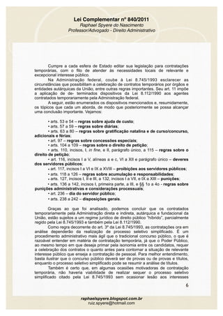 Lei Complementar nº 840/2011
Raphael Spyere do Nascimento
Professor/Advogado - Direito Administrativo
Cumpre a cada esfera de Estado editar sua legislação para contratações
temporárias, com o fito de atender às necessidades locais de relevante e
excepcional interesse público.
Na Administração federal, coube à Lei 8.745/1993 esclarecer as
circunstâncias que possibilitam a celebração de contratos temporários por órgãos e
entidades autárquicas da União, entre outras regras importantes. Seu art. 11 impõe
a aplicação de de- terminados dispositivos da Lei 8.112/1990 aos agentes
contratados temporariamente pela Administração federal.
A seguir, estão enumerados os dispositivos mencionados e, resumidamente,
os tópicos que cada um aborda, de modo que posteriormente se possa alcançar
uma conclusão importante. Vejamos:
• arts. 53 e 54 – regras sobre ajuda de custo;
• arts. 57 a 59 – regras sobre diárias;
• arts. 63 a 80 – regras sobre gratificação natalina e de curso/concurso,
adicionais e férias;
• art. 97 – regras sobre concessões especiais; 
• arts. 104 a 109 – regras sobre o direito de petição;
• arts. 110, incisos, I, in fine, e II, parágrafo único, a 115 – regras sobre o
direito de petição;
• art. 116, incisos I a V, alíneas a e c, VI a XII e parágrafo único – deveres
dos servidores públicos;
• art. 117, incisos I a VI e IX a XVIII – proibições aos servidores públicos;
• arts. 118 a 126 – regras sobre acumulação e responsabilidades;  
• arts. 127, incisos I, II e III, a 132, incisos I a VII, e IX a XIII – punições;
• arts. 136 a 142, incisos I, primeira parte, a III, e §§ 1o a 4o - regras sobre
punições administrativas e considerações processuais;
• art. 236 – dia do servidor público;
• arts. 238 a 242 – disposições gerais.
Graças ao que foi analisado, podemos concluir que os contratados
temporariamente pela Administração direta e indireta, autárquica e fundacional da
União, estão sujeitos a um regime jurídico de direito público “híbrido”, parcialmente
regido pela Lei 8.745/1993 e também pela Lei 8.112/1990.
Como regra decorrente do art. 3º da Lei 8.745/1993, as contratações ora em
análise dependerão da realização de processo seletivo simplificado. É um
procedimento administrativo mais ágil que o tradicional concurso público, o que é
razoável entender em matéria de contratação temporária, já que o Poder Público,
ao mesmo tempo em que deseja primar pela isonomia entre os candidatos, requer
a celebração dos contratos o quanto antes para contornar a situação de relevante
interesse público que enseja a contratação de pessoal. Para melhor entendimento,
basta ilustrar que o concurso público deverá ser de provas ou de provas e títulos,
enquanto o processo seletivo simplificado pode se resumir a análise de títulos.
Também é certo que, em algumas ocasiões motivadoras de contratação
temporária, não haveria viabilidade de realizar sequer o processo seletivo
simplificado citado pela Lei 8.745/1993 sem ocasionar lesão aos interesses
6
raphaelspyere.blogspot.com.br
ruiz.spyere@hotmail.com
 