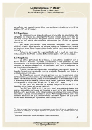 Lei Complementar nº 840/2011
Raphael Spyere do Nascimento
Professor/Advogado - Direito Administrativo
para efeitos civis e penais, nesse último caso sendo denominados de funcionários
públicos (CP, art. 327, caput).
5.2. Requisitados
Os colaboradores da segunda categoria enumerada, os requisitados, são
obrigados, por força de lei, a desempenhar funções públicas, como ocorre com os
mesários ao longo das eleições de agentes políticos ou com os jurados da Vara do
Tribunal do Júri, ambos tradicionalmente denominados pela doutrina de agentes
honoríficos.
Não serão remunerados pelas atividades realizadas como agentes
públicos . Porém, diferentemente da primeira espécie de Colaboradores, haverá3
contagem do tempo de serviço para determinados efeitos, como aposentadoria, por
exemplo.
Aplicam-se as regras de responsabilidade civil e penal por seus atos,
inclusive quanto à definição penalista de funcionário público (CP, art. 327, caput).
5.3. Delegatários
Os últimos particulares do rol listado, os delegatários, colaboram com o
Poder Público mediante expressa aquiescência deste (contrato ou ato
administrativo). São apontados por Gasparini (2008, p. 167) como exemplos dessa
categoria de agentes colaboradores os contratados, bem como os delegados de
serviço público ou função/ofício.
Entre os contratados estão aqueles que celebram, por exemplo, termos de
locação, fornecimento, construção, reforma, ampliação, fabricação com órgãos e
entidades da Administração.
Os delegados de serviços públicos, por sua vez, são representados pelos
concessionários, permissionários ou autorizatários. É preciso ressaltar que, nesses
casos, em virtude da relação jurídica de índole contratual, há a necessidade de que
a Administração Pública realize prévia licitação, com o objetivo de prestigiar, entre
outros princípios, a isonomia (CF/1988, arts. 37, XXI, e 175, caput) .4
Por seu turno, são exemplos de agentes delegados de função/ofício os
tabeliães, juízes de paz, leiloeiros e tradutores.
Para Di Pietro (2008, p. 491), de modo geral, a remuneração devida aos
agentes delegatários será paga por terceiros a quem tenha sido destinado seu
trabalho, salvo quando este tenha sido prestado para satisfazer interesses públicos
secundários, ligados a necessidades da própria Administração Pública, como nos
contratos de locação em que o Poder Público é locatário, hipótese em que quem
arcará com a remuneração, logicamente, será o cofre público.
A título de exceção, citam-se os agentes convocados para serviço militar obrigatório, enquadrados como3
particulares em colaboração da categoria requisitados, que possuem vínculo com o Poder Público e são
remunerados.
Autorizações não demandam licitação, salvo quando a lei expressamente exigir.4
8
raphaelspyere.blogspot.com.br
ruiz.spyere@hotmail.com
 