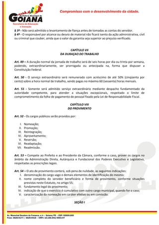 Compromisso com o desenvolvimento da cidade.




       § 3º - Não será admitido o levantamento de fiança antes de tomadas as contas do servidor.
       § 4º - O responsável por alcance ou desvio de material não ficará isento da ação administrativa, civil
       ou criminal que couber, ainda que o valor da garantia seja superior ao prejuízo verificado.


                                                         CAPÍTULO VII
                                                   DA DURAÇAO DO TRABALHO

       Art. 49 – A duração normal da jornada de trabalho será de seis horas por dia ou trinta por semana,
       podendo, extraordinariamente, ser prorrogada ou antecipada na, forma que dispuser a
       Constituição Federal.

       Art. 50 - O serviço extraordinário será remunerado com acréscimo de até 50% (cinqüenta por
       cento) sobre a hora normal de trabalho, sendo pagas no máximo 60 (sessenta) horas mensais.

       Art. 51 - Somente será admitido serviço extraordinário mediante despacho fundamentado da
       autoridade competente, para atender a situações excepcionais, respeitado o limite de
       comprometimento da folha de pagamento de pessoal fixado pela Lei de Responsabilidade Fiscal.

                                                            CAPÍTULO VIII
                                                           DO PROVIMENTO

       Art. 52 - Os cargos públicos serão providos por:

             I.   Nomeação;
            II.   Promoção;
           III.   Reintegração;
          IV.     Aproveitamento;
            V.    Reversão;
          VI.     Readaptação;
          VII.    Readmissão.

       Art. 53 – Compete ao Prefeito e ao Presidente da Câmara, conforme o caso, prover os cargos no
       âmbito da Administração Direta, Autárquica e Fundacional dos Poderes Executivo e Legislativo,
       respeitadas as prescrições legais.

       Art. 54 – O ato de provimento conterá, sob pena de nulidade, as seguintes indicações:
            I. denominação do cargo vago e demais elementos de identificação do mesmo;
           II. nome completo do servidor beneficiário e forma de provimento, conforme situações
               previstas neste Estatuto, no artigo 55;
          III. fundamento legal do provimento;
          IV. indicação de que o exercício é cumulativo com outro cargo municipal, quando for o caso;
           V. caracterização da nomeação em caráter efetivo ou em comissão.

                                                                    SEÇÃO I


Av. Marechal Deodoro da Fonseca, s/n – Goiana/PE – CEP: 55900-000
Fone: 3626-0177 / 3626-0416 – CNPJ: 10.150.043/0001-07
 