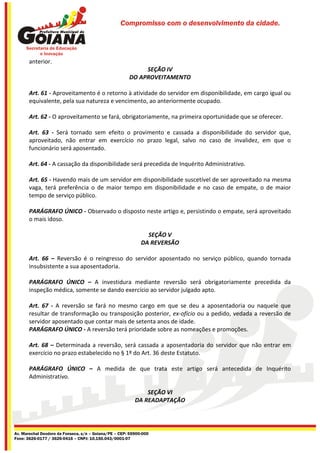 Compromisso com o desenvolvimento da cidade.




       anterior.
                                                            SEÇÃO IV
                                                       DO APROVEITAMENTO

       Art. 61 - Aproveitamento é o retorno à atividade do servidor em disponibilidade, em cargo igual ou
       equivalente, pela sua natureza e vencimento, ao anteriormente ocupado.

       Art. 62 - O aproveitamento se fará, obrigatoriamente, na primeira oportunidade que se oferecer.

       Art. 63 - Será tornado sem efeito o provimento e cassada a disponibilidade do servidor que,
       aproveitado, não entrar em exercício no prazo legal, salvo no caso de invalidez, em que o
       funcionário será aposentado.

       Art. 64 - A cassação da disponibilidade será precedida de Inquérito Administrativo.

       Art. 65 - Havendo mais de um servidor em disponibilidade suscetível de ser aproveitado na mesma
       vaga, terá preferência o de maior tempo em disponibilidade e no caso de empate, o de maior
       tempo de serviço público.

       PARÁGRAFO ÚNICO - Observado o disposto neste artigo e, persistindo o empate, será aproveitado
       o mais idoso.

                                                               SEÇÃO V
                                                             DA REVERSÃO

       Art. 66 – Reversão é o reingresso do servidor aposentado no serviço público, quando tornada
       insubsistente a sua aposentadoria.

       PARÁGRAFO ÚNICO – A investidura mediante reversão será obrigatoriamente precedida da
       inspeção médica, somente se dando exercício ao servidor julgado apto.

       Art. 67 - A reversão se fará no mesmo cargo em que se deu a aposentadoria ou naquele que
       resultar de transformação ou transposição posterior, ex-ofício ou a pedido, vedada a reversão de
       servidor aposentado que contar mais de setenta anos de idade.
       PARÁGRAFO ÚNICO - A reversão terá prioridade sobre as nomeações e promoções.

       Art. 68 – Determinada a reversão, será cassada a aposentadoria do servidor que não entrar em
       exercício no prazo estabelecido no § 1º do Art. 36 deste Estatuto.

       PARÁGRAFO ÚNICO – A medida de que trata este artigo será antecedida de Inquérito
       Administrativo.

                                                              SEÇÃO VI
                                                          DA READAPTAÇÃO




Av. Marechal Deodoro da Fonseca, s/n – Goiana/PE – CEP: 55900-000
Fone: 3626-0177 / 3626-0416 – CNPJ: 10.150.043/0001-07
 