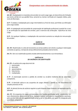 Compromisso com o desenvolvimento da cidade.




       Art. 69 - Readaptação é a investidura do servidor em outro cargo vago, em decorrência de limitação
       que tenha sofrido em sua aptidão física, sensorial ou mental, verificada em inspeção médica, pela
       Junta do Município.

       § 1º - É vedada a readaptação para cargo intermediário ou final de classe, permitida sua efetivação
       para cargo isolado.

       § 2º - A readaptação será precedida de comprovação de habilitação profissional, quando for o caso
       e, de verificação da capacidade do servidor, para o exercício das atribuições especificas do novo
       cargo.

       § 3º - Em qualquer hipótese, a readaptação não acarretará aumento ou redução de remuneração
       do servidor.

                                                              SEÇÃO VII
                                                           DA READMISSÃO

       Art. 70 - Readmissão é a volta do funcionário ao serviço público sem direito a qualquer indenização
       contando-se apenas, o tempo de serviço efetivamente prestado anteriormente.

       Art. 71 - Dar-se-á readmissão quando anulada administrativamente a sua reinvestidura.

                                                        CAPÍTULO IX
                                                DA VACÂNCIA E DA SUBSTITUIÇÃO

       Art. 72 – A vacância do cargo decorrerá de:
            I. exoneração;
           II. demissão;
          III. aposentadoria;
          IV. falecimento;
           V. readaptação;

       § 1º - A exoneração ocorrerá a pedido do servidor ou ex-oficio mediante ato da autoridade
       competente.

       § 2º - A demissão aplica-se aos ocupantes de cargos efetivos a pedido ou em decorrência de
       sanções previstas em lei.

       § 3º - As demais formas de vacância regulam-se pelo disposto neste Estatuto e na legislação que for
       aplicável.

       Art. 73 - Os ocupantes de cargos comissionados e de funções gratificadas serão substituídos, em
       seus afastamentos decorrente de férias, licenças e outras ausências ou impedimentos eventuais,
       pelo servidor indicado em regulamentação própria, ou na falta desta, por quem for designado pela
       autoridade competente.


Av. Marechal Deodoro da Fonseca, s/n – Goiana/PE – CEP: 55900-000
Fone: 3626-0177 / 3626-0416 – CNPJ: 10.150.043/0001-07
 