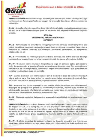 Compromisso com o desenvolvimento da cidade.




       PARÁGRAFO ÚNICO - O substituto fará jus à diferença de remuneração entre o seu cargo e o cargo
       comissionado ou função gratificada que ocupar, na proporção dos dias de efetivo exercício da
       substituição.

       Art. 74 - As tarefas e funções específicas de servidor efetivo afastado, excetuados os casos previstos
       nos Arts. 66 e 67 serão exercidos por quem for incumbido pelo dirigente do respectivo órgão ou
       unidade.
                                                      TÍTULO IV
                                       DOS DIREITOS, VANTAGENS E DEVERES
                                                     CAPÍTULO I

       Art. 75 - Remuneração é o conjunto das vantagens pecuniárias atribuído ao servidor público pelo
       efetivo exercício do cargo, correspondente ao valor fixado em lei para a respectiva classe, nível, e
       referência ou símbolo, acrescido das vantagens pecuniárias permanentes ou temporárias,
       estabelecidas em lei.

       Art. 76 - Vencimento é a retribuição pecuniária básica atribuída pelo efetivo exercício do cargo,
       correspondente ao valor fixado em lei para o respectivo padrão, nível, e referência ou símbolo.

       Art. 77 - O servidor público municipal designado para cargo em comissão optará por receber a
       título de remuneração a quantia referente ao vencimento do cargo a que fora nomeado ou a
       remuneração de seu cargo efetivo, acrescida da importância equivalente a 50% (cinquenta por
       cento) do vencimento do cargo em comissão.

       § 1º - Quando o servidor vier a ser designado para o exercício do cargo de secretário municipal,
       não se aplica a parte final deste artigo, no tocante ao acréscimo pecuniário, devendo ele fazer
       opção pela remuneração do cargo efetivo ou pelo subsídio do agente político.

       § 2º - Ao pessoal sem vínculo empregatício e ao servidor público de qualquer procedência posto à
       disposição de quaisquer dos poderes da Administração Municipal, inclusive suas entidades da
       administração, autárquica e fundacional, nomeado para exercer cargo em comissão, será atribuída
       remuneração correspondente ao símbolo do respectivo cargo.

       Art. 78 - Obedecido o princípio da isonomia, é assegurado irredutibilidade do vencimento do cargo
       efetivo.

       PARÁGRAFO ÚNICO - Na ocorrência de excepcional dificuldade para o Erário ou para cumprimento
       do disposto no Art, 38 e Parágrafo, do Ato das Disposições Transitórias da Constituição da
       República e, para evitar a dispensa de servidores e aumento do desempenho, observado o disposto
       nos incisos IV, VI e VII do Art. 7º do mesmo diploma legal é facultada a redução de jornada de
       trabalho de determinados grupos ocupacionais, mediante acordo por escrito firmado entre as
       partes.

       Art. 79 - O cálculo percentual de qualquer vantagem ou desconto pecuniário será feito sempre
       sobre o vencimento atribuído ao cargo efetivo do servidor, salvo na hipótese de Parágrafo Único do


Av. Marechal Deodoro da Fonseca, s/n – Goiana/PE – CEP: 55900-000
Fone: 3626-0177 / 3626-0416 – CNPJ: 10.150.043/0001-07
 