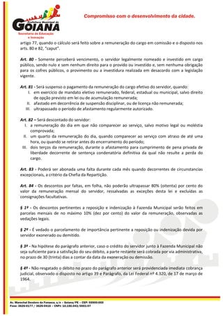 Compromisso com o desenvolvimento da cidade.




       artigo 77, quando o cálculo será feito sobre a remuneração do cargo em comissão e o disposto nos
       arts. 80 e 82, “caput”.

       Art. 80 - Somente perceberá vencimento, o servidor legalmente nomeado e investido em cargo
       público, sendo nulo e sem nenhum direito para o provido ou investido e, sem nenhuma obrigação
       para os cofres públicos, o provimento ou a investidura realizada em desacordo com a legislação
       vigente.

       Art. 81 - Será suspenso o pagamento da remuneração do cargo efetivo do servidor, quando:
            I. em exercício de mandato eletivo remunerado, federal, estadual ou municipal, salvo direito
               de opção previsto em lei ou de acumulação remunerada;
           II. afastado em decorrência de suspensão disciplinar, ou de licença não remunerada;
          III. ultrapassado o período de afastamento regularmente autorizado.

       Art. 82 – Será descontado do servidor:
          I. a remuneração do dia em que não comparecer ao serviço, salvo motivo legal ou moléstia
             comprovada;
         II. um quarto da remuneração do dia, quando comparecer ao serviço com atraso de até uma
             hora, ou quando se retirar antes do encerramento do período;
        III. dois terços da remuneração, durante o afastamento para cumprimento de pena privada de
             liberdade decorrente de sentença condenatória definitiva da qual não resulte a perda do
             cargo.

       Art. 83 - Poderá ser abonada uma falta durante cada mês quando decorrentes de circunstancias
       excepcionais, a critério da Chefia da Repartição.

       Art. 84 - Os descontos por faltas, em folha, não poderão ultrapassar 80% (oitenta) por cento do
       valor da remuneração mensal do servidor, ressalvadas as exceções desta lei e excluídas as
       consignações facultativas.

       § 1º - Os descontos pertinentes a reposição e indenização à Fazenda Municipal serão feitos em
       parcelas mensais de no máximo 10% (dez por cento) do valor da remuneração, observadas as
       vedações legais.

       § 2º - É vedado o parcelamento de importância pertinente a reposição ou indenização devida por
       servidor exonerado ou demitido.

       § 3º - Na hipótese do parágrafo anterior, caso o crédito do servidor junto à Fazenda Municipal não
       seja suficiente para a satisfação do seu débito, a parte restante será cobrada por via administrativa,
       no prazo de 30 (trinta) dias a contar da data da exoneração ou demissão.

       § 4º - Não resgatado o débito no prazo do parágrafo anterior será providenciada imediata cobrança
       judicial, observado o disposto no artigo 39 e Parágrafo, da Lei Federal nº 4.320, de 17 de março de
       1964.




Av. Marechal Deodoro da Fonseca, s/n – Goiana/PE – CEP: 55900-000
Fone: 3626-0177 / 3626-0416 – CNPJ: 10.150.043/0001-07
 