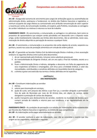 Compromisso com o desenvolvimento da cidade.




       Art. 85 - Assegurada isonomia de vencimento para cargos de atribuições iguais ou assemelhadas da
       administração direta, autárquica e fundacional, no âmbito dos Poderes Executivo e Legislativo, a
       nenhum ocupante de cargo efetivo ou comissionado será atribuída remuneração de valor superior
       a noventa por cento, da remuneração recebida, em espécie, pelo Prefeito, ressalvadas as vantagens
       de caráter individual e as relativas à natureza ou local de trabalho.

       PARÁGRAFO ÚNICO - Os vencimentos, a remuneração, as vantagens e os adicionais, bem como os
       proventos de aposentadoria que estejam sendo percebidos em desacordo com o disposto neste
       artigo, serão imediatamente reduzidos aos limites dele decorrentes, não se admitindo, neste caso,
       invocação de direito adquirido ou percepção de excesso a qualquer titulo.

       Art. 86 - O vencimento, a remuneração e os proventos não serão objetos de arresto, seqüestro ou
       penhora, exceto nos casos de prestação alimentícia em virtude de ordem judicial.

       Art. 87 – É garantido ao Servidor Público Civil da Administração Direta e Indireta, a livre associação
       sindical e os seguintes direitos entre outros dela decorrentes:
            I. de ser representado pelo Sindicato, inclusive como substituto processual;
           II. da inamovibilidade do Dirigente Sindical, até um ano após o final do mandato, exceto se a
               pedido;
          III. ficam a Administração Direta e Indireta, obrigadas a descontar em folha de pagamento de
               seus respectivos servidores e empregados, sem ônus para a Entidade Sindical, o valor das
               mensalidades, contribuições e convênios definidos em Assembléia Geral da categoria;
          IV. o direito à greve será exercido nos termos e limites definidos em lei específica.

                                                            CAPÍTULO II
                                                         DAS INDENIZAÇÕES

       Art. 88 – Constituem indenizações ao servidor:
            I. diárias;
           II. valores para locomoção em serviços;
          III. ajuda de custo, sem prejuízo das diárias a que fizer jus, o servidor obrigado a permanecer
               fora da sede do Município por mais de 30 (trinta) dias, em objeto de serviço, sendo
               obrigatória a prestação de contas das despesas.
          IV. auxílio transporte para deslocamento do servidor, residente no município de Goiana, para
               cumprir jornada de trabalho e retorno para sua residência, a ser regulamentado em lei
               específica.

       PARÁGRAFO ÚNICO – As condições de percepção e os valores das indenizações serão estabelecidos
       por Decreto dos Poderes Executivo e Legislativo, no âmbito de suas competências.
       Art. 89 - As indenizações serão pagas adiantadamente ao servidor.

       Art. 90 - O servidor restituirá o valor da indenização, caso não se concretize o evento que deu
       origem ao seu pagamento, observado o seguinte:




Av. Marechal Deodoro da Fonseca, s/n – Goiana/PE – CEP: 55900-000
Fone: 3626-0177 / 3626-0416 – CNPJ: 10.150.043/0001-07
 