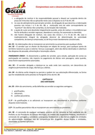 Compromisso com o desenvolvimento da cidade.




            I. a obrigação de restituir é de responsabilidade pessoal e deverá ser cumprida dentro do
               prazo de trinta dias não se aplicando neste caso o disposto no § 1º do Art. 84
           II. no caso de adimplemento parcial pelo servidor, da obrigação de que decorreu a indenização
               prevista nos incisos I e II do Art. 88, a restituição será do valor correspondente ao
               “quantum” das diárias não cumpridas, ou da locação não realizada;
          III. a ajuda de custo será devolvida integralmente quando, antes de realizar a incumbência que
               lhe foi atribuída o servidor regressar, abandonar o serviço, for exonerado ou demitido;
          IV. não haverá obrigação de restituir, nos casos dos incisos I, II e IV do Art. 88, caso o
               inadimplemento integral da obrigação decorrer de determinação da autoridade
               competente, de doença comprovada, ou de força maior devidamente caracterizada.

       Art. 91 - As indenizações não se incorporam ao vencimento ou proventos para qualquer efeito.
       Art. 92 - O servidor que se afastar do Município em objeto de serviço, para qualquer ponto do
       território nacional ou para o exterior, fará jus a passagem, alem das diárias destinadas à cobertura
       das despesas de pousada, alimentação e locomoção urbana.

       PARÁGRAFO ÚNICO - O afastamento a pedido do servidor, para estudo, aplicação de cursos ou
       participação em eventos, não importa no pagamento de diárias nem passagens, salvo quando,
       estas forem expressamente autorizadas.

       Art. 93 - O servidor obrigado a deslocar-se na sede onde tem exercício, em decorrência de
       exigência permanente do cargo, não fará jus a diárias.

       Art. 94 - As diárias serão integrais ou parciais e podem ter sua valorização diferenciada, na forma
       que for estabelecida como previsto no Parágrafo Único do Art. 88.

                                                             CAPÍTULO III
                                                           DAS VANTAGENS

       Art. 95 - Além do vencimento, serão deferidas ao servidor as seguintes vantagens:

             I. gratificações;
            II. adicionais;
           III. auxílios pecuniários.

       § 1º - As gratificações e os adicionais se incorporam aos vencimentos e proventos conforme
       disposto neste Estatuto.

       § 2º - Os auxílios pecuniários não se incorporam aos vencimentos ou proventos.

       Art. 96 - A concessão de qualquer vantagem, prevista em lei, somente se fará mediante ato do
       Prefeito ou do Presidente da Câmara Municipal, no âmbito dos respectivos Poderes, ressalvada a
       concessão de vantagens a servidores autárquicos, fundacionais e dos demais órgãos de entidades
       da administração municipal, nos de competência dos dirigentes destes órgãos e entidades,
       observadas as normas aplicáveis.


Av. Marechal Deodoro da Fonseca, s/n – Goiana/PE – CEP: 55900-000
Fone: 3626-0177 / 3626-0416 – CNPJ: 10.150.043/0001-07
 