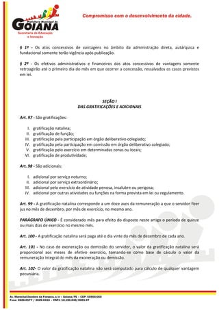 Compromisso com o desenvolvimento da cidade.




       § 1º - Os atos concessivos de vantagens no âmbito da administração direta, autárquica e
       fundacional somente terão vigência após publicação.

       § 2º - Os efetivos administrativos e financeiros dos atos concessivos de vantagens somente
       retroagirão até o primeiro dia do mês em que ocorrer a concessão, ressalvados os casos previstos
       em lei.




                                                            SEÇÃO I
                                                DAS GRATIFICAÇÕES E ADICIONAIS

       Art. 97 - São gratificações:

            I.   gratificação natalina;
           II.   gratificação de função;
          III.   gratificação pela participação em órgão deliberativo colegiado;
          IV.    gratificação pela participação em comissão em órgão deliberativo colegiado;
           V.    gratificação pelo exercício em determinadas zonas ou locais;
          VI.    gratificação de produtividade;

       Art. 98 - São adicionais:

            I.   adicional por serviço noturno;
           II.   adicional por serviço extraordinário;
          III.   adicional pelo exercício de atividade penosa, insalubre ou perigosa;
          IV.    adicional por outras atividades ou funções na forma prevista em lei ou regulamento.

       Art. 99 - A gratificação natalina corresponde a um doze avos da remuneração a que o servidor fizer
       jus no mês de dezembro, por mês de exercício, no mesmo ano.

       PARÁGRAFO ÚNICO - É considerado mês para efeito do disposto neste artigo o período de quinze
       ou mais dias de exercício no mesmo mês.

       Art. 100 - A gratificação natalina será paga até o dia vinte do mês de dezembro de cada ano.

       Art. 101 - No caso de exoneração ou demissão do servidor, o valor da gratificação natalina será
       proporcional aos meses de efetivo exercício, tomando-se como base de cálculo o valor da
       remuneração integral do mês da exoneração ou demissão.

       Art. 102- O valor da gratificação natalina não será computado para cálculo de qualquer vantagem
       pecuniária.




Av. Marechal Deodoro da Fonseca, s/n – Goiana/PE – CEP: 55900-000
Fone: 3626-0177 / 3626-0416 – CNPJ: 10.150.043/0001-07
 