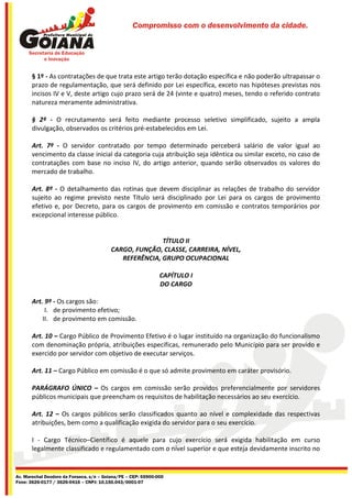 Compromisso com o desenvolvimento da cidade.




       § 1º - As contratações de que trata este artigo terão dotação específica e não poderão ultrapassar o
       prazo de regulamentação, que será definido por Lei específica, exceto nas hipóteses previstas nos
       incisos IV e V, deste artigo cujo prazo será de 24 (vinte e quatro) meses, tendo o referido contrato
       natureza meramente administrativa.

       § 2º - O recrutamento será feito mediante processo seletivo simplificado, sujeito a ampla
       divulgação, observados os critérios pré-estabelecidos em Lei.

       Art. 7º - O servidor contratado por tempo determinado perceberá salário de valor igual ao
       vencimento da classe inicial da categoria cuja atribuição seja idêntica ou similar exceto, no caso de
       contratações com base no inciso IV, do artigo anterior, quando serão observados os valores do
       mercado de trabalho.

       Art. 8º - O detalhamento das rotinas que devem disciplinar as relações de trabalho do servidor
       sujeito ao regime previsto neste Título será disciplinado por Lei para os cargos de provimento
       efetivo e, por Decreto, para os cargos de provimento em comissão e contratos temporários por
       excepcional interesse público.


                                                        TÍTULO II
                                         CARGO, FUNÇÃO, CLASSE, CARREIRA, NÍVEL,
                                            REFERÊNCIA, GRUPO OCUPACIONAL

                                                               CAPÍTULO I
                                                               DO CARGO

       Art. 9º - Os cargos são:
            I. de provimento efetivo;
           II. de provimento em comissão.

       Art. 10 – Cargo Público de Provimento Efetivo é o lugar instituído na organização do funcionalismo
       com denominação própria, atribuições específicas, remunerado pelo Município para ser provido e
       exercido por servidor com objetivo de executar serviços.

       Art. 11 – Cargo Público em comissão é o que só admite provimento em caráter provisório.

       PARÁGRAFO ÚNICO – Os cargos em comissão serão providos preferencialmente por servidores
       públicos municipais que preencham os requisitos de habilitação necessários ao seu exercício.

       Art. 12 – Os cargos públicos serão classificados quanto ao nível e complexidade das respectivas
       atribuições, bem como a qualificação exigida do servidor para o seu exercício.

       I - Cargo Técnico–Científico é aquele para cujo exercício será exigida habilitação em curso
       legalmente classificado e regulamentado com o nível superior e que esteja devidamente inscrito no


Av. Marechal Deodoro da Fonseca, s/n – Goiana/PE – CEP: 55900-000
Fone: 3626-0177 / 3626-0416 – CNPJ: 10.150.043/0001-07
 