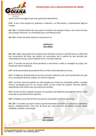 Compromisso com o desenvolvimento da cidade.




       salário-família será pago ao que tiver guarda dos dependentes.

       § 4º - A pai e mãe equipara-se, padrasto e madrasta e, na falta destes, o representante legal do
       incapaz.

       Art. 112 – O salário-família não está sujeito à incidência de qualquer tributo, nem servirá de base
       para qualquer desconto, ou contribuição para a previdência social.

       Art. 113 – O valor do salário-família é o previsto em lei.


                                                              CAPÍTULO V
                                                              DAS FÉRIAS


       Art. 114 – Após cada período de 12 (doze) meses de efetivo exercício o servidor fará jus a 30 (trinta)
       dias consecutivos de férias, que podem ser acumuladas, até o máximo de dois períodos por
       necessidade do serviço, salvo a hipótese do art. 145 deste Estatuto.

       § 1º - O servidor em gozo de férias perceberá o vencimento e todas as vantagens do cargo e de
       função que estiver ocupando.

       § 2º - Serão descontadas do período de férias as faltas não justificadas ao serviço.

       § 3º - O órgão de administração de recursos humanos elaborará, até o mês de dezembro de cada
       ano, a escala geral de férias a vigorar no exercício seguinte.

       § 4º - As férias somente poderão ser interrompidas por motivo de calamidade pública, comoção
       interna, convocação para júri ou serviço militar, ou por motivo de superior interesse público,
       dependendo neste ultimo caso, de anuência do servidor.

       § 5º - Os dias de férias deixados de gozar em quaisquer das hipóteses do parágrafo anterior, serão
       acrescidos ao período de férias seguintes.

       § 6º - É vedada a conversão de férias em pecúnia, excetuados os direitos adquiridos.

       Art. 115 - O servidor que operar direta e permanentemente com Raios-x e substâncias radioativas
       gozará, obrigatoriamente, vinte dias de férias por cada semestre de efetivo exercício destas
       atividades, proibida a acumulação.



                                                             CAPÍTULO VI
                                                             DAS LICENÇAS




Av. Marechal Deodoro da Fonseca, s/n – Goiana/PE – CEP: 55900-000
Fone: 3626-0177 / 3626-0416 – CNPJ: 10.150.043/0001-07
 