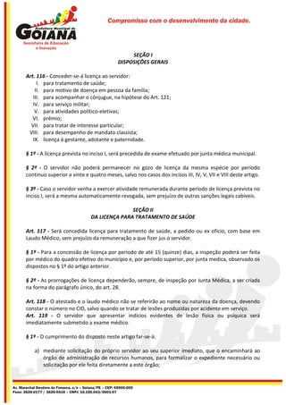 Compromisso com o desenvolvimento da cidade.




                                                             SEÇÃO I
                                                        DISPOSIÇÕES GERAIS

       Art. 116 - Conceder-se-á licença ao servidor:
            I. para tratamento de saúde;
           II. para motivo de doença em pessoa da família;
          III. para acompanhar o cônjugue, na hipótese do Art. 121;
          IV. para serviço militar;
           V. para atividades político-eletivas;
          VI. prêmio;
         VII. para tratar de interesse particular;
        VIII. para desempenho de mandato classista;
          IX. licença à gestante, adotante e paternidade.

       § 1º - A licença prevista no inciso I, será precedida de exame efetuado por junta médica municipal.

       § 2º - O servidor não poderá permanecer no gozo de licença da mesma espécie por período
       continuo superior a vinte e quatro meses, salvo nos casos dos incisos III, IV, V, VII e VIII deste artigo.

       § 3º - Caso o servidor venha a exercer atividade remunerada durante período de licença prevista no
       inciso I, será a mesma automaticamente revogada, sem prejuízo de outras sanções legais cabíveis.

                                                         SEÇÃO II
                                          DA LICENÇA PARA TRATAMENTO DE SAÚDE

       Art. 117 - Será concedida licença para tratamento de saúde, a pedido ou ex oficio, com base em
       Laudo Médico, sem prejuízo da remuneração a que fizer jus o servidor.

       § 1º - Para a concessão de licença por período de até 15 (quinze) dias, a inspeção poderá ser feita
       por médico do quadro efetivo do município e, por período superior, por junta medica, observado os
       dispostos no § 1º do artigo anterior.

       § 2º - As prorrogações de licença dependerão, sempre, de inspeção por Junta Médica, a ser criada
       na forma do parágrafo único, do art. 28.

       Art. 118 - O atestado e o laudo médico não se referirão ao nome ou natureza da doença, devendo
       constar o número no CID, salvo quando se tratar de lesões produzidas por acidente em serviço.
       Art. 119 - O servidor que apresentar indícios evidentes de lesão física ou psíquica será
       imediatamente submetido a exame médico.

       § 1º - O cumprimento do disposto neste artigo far-se-á:

           a) mediante solicitação do próprio servidor ao seu superior imediato, que o encaminhará ao
              órgão de administração de recursos humanos, para formalizar o expediente necessário ou
              solicitação por ele feita diretamente a este órgão;


Av. Marechal Deodoro da Fonseca, s/n – Goiana/PE – CEP: 55900-000
Fone: 3626-0177 / 3626-0416 – CNPJ: 10.150.043/0001-07
 