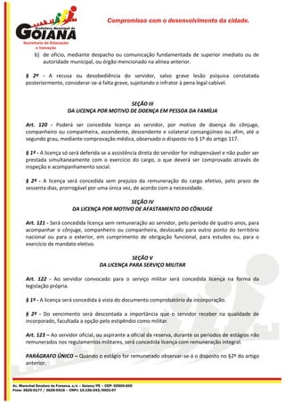 Compromisso com o desenvolvimento da cidade.




           b) de oficio, mediante despacho ou comunicação fundamentada de superior imediato ou de
              autoridade municipal, ou órgão mencionado na alínea anterior.

       § 2º - A recusa ou desobediência do servidor, salvo grave lesão psíquica constatada
       posteriormente, considerar-se-á falta grave, sujeitando o infrator à pena legal cabível.


                                                   SEÇÃO III
                             DA LICENÇA POR MOTIVO DE DOENÇA EM PESSOA DA FAMÍLIA

       Art. 120 - Poderá ser concedida licença ao servidor, por motivo de doença do cônjuge,
       companheiro ou companheira, ascendente, descendente e colateral consangüíneo ou afim, até o
       segundo grau, mediante comprovação médica, observado o disposto no § 1º do artigo 117.

       § 1º - A licença só será deferida se a assistência direta do servidor for indispensável e não puder ser
       prestada simultaneamente com o exercício do cargo, o que deverá ser comprovado através de
       inspeção e acompanhamento social.

       § 2º - A licença será concedida sem prejuízo da remuneração do cargo efetivo, pelo prazo de
       sessenta dias, prorrogável por uma única vez, de acordo com a necessidade.

                                                    SEÇÃO IV
                                DA LICENÇA POR MOTIVO DE AFASTAMENTO DO CÔNJUGE

       Art. 121 - Será concedida licença sem remuneração ao servidor, pelo período de quatro anos, para
       acompanhar o cônjuge, companheiro ou companheira, deslocado para outro ponto do território
       nacional ou para o exterior, em cumprimento de obrigação funcional, para estudos ou, para o
       exercício de mandato eletivo.

                                                           SEÇÃO V
                                               DA LICENÇA PARA SERVIÇO MILITAR

       Art. 122 - Ao servidor convocado para o serviço militar será concedida licença na forma da
       legislação própria.

       § 1º - A licença será concedida à vista do documento comprobatório da incorporação.

       § 2º - Do vencimento será descontada a importância que o servidor receber na qualidade de
       incorporado, facultada a opção pelo estipêndio como militar.

       Art. 123 – Ao servidor oficial, ou aspirante a oficial da reserva, durante os períodos de estágios não
       remunerados nos regulamentos militares, será concedida licença com remuneração integral.

       PARÁGRAFO ÚNICO – Quando o estágio for remunerado observar-se-á o disposto no §2º do artigo
       anterior.


Av. Marechal Deodoro da Fonseca, s/n – Goiana/PE – CEP: 55900-000
Fone: 3626-0177 / 3626-0416 – CNPJ: 10.150.043/0001-07
 