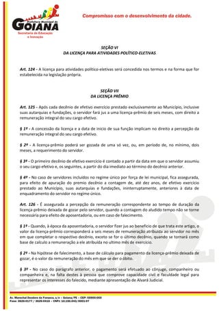Compromisso com o desenvolvimento da cidade.




                                                       SEÇÃO VI
                                     DA LICENÇA PARA ATIVIDADES POLÍTICO-ELETIVAS


       Art. 124 - A licença para atividades político-eletivas será concedida nos termos e na forma que for
       estabelecida na legislação própria.


                                                              SEÇÃO VII
                                                         DA LICENÇA PRÊMIO

       Art. 125 - Após cada decênio de efetivo exercício prestado exclusivamente ao Município, inclusive
       suas autarquias e fundações, o servidor fará jus a uma licença-prêmio de seis meses, com direito a
       remuneração integral do seu cargo efetivo.

       § 1º - A concessão da licença e a data de inicio de sua função implicam no direito a percepção da
       remuneração integral do seu cargo efetivo.

       § 2º - A licença-prêmio poderá ser gozada de uma só vez, ou, em período de, no mínimo, dois
       meses, a requerimento do servidor.

       § 3º - O primeiro decênio de efetivo exercício é contado a partir da data em que o servidor assumiu
       o seu cargo efetivo e, os seguintes, a partir do dia imediato ao término do decênio anterior.

       § 4º - No caso de servidores incluídos no regime único por força de lei municipal, fica assegurada,
       para efeito de apuração do premio decênio a contagem de, até dez anos, de efetivo exercício
       prestado ao Município, suas autarquias e fundações, ininterruptamente, anteriores à data de
       enquadramento do servidor no regime único.

       Art. 126 - É assegurada a percepção da remuneração correspondente ao tempo de duração da
       licença-prêmio deixada de gozar pelo servidor, quando a contagem do aludido tempo não se torne
       necessária para efeito de aposentadoria, ou em caso de falecimento.

       § 1º - Quando, à época da aposentadoria, o servidor fizer jus ao beneficio de que trata este artigo, o
       valor da licença-prêmio corresponderá a seis meses de remuneração atribuída ao servidor no mês
       em que completar o respectivo decênio, exceto se for o último decênio, quando se tornará como
       base de calculo a remuneração a ele atribuída no ultimo mês de exercício.

       § 2º - Na hipótese de falecimento, a base de cálculo para pagamento da licença-prêmio deixada de
       gozar, é o valor da remuneração do mês em que se der o óbito.

       § 3º - No caso do parágrafo anterior, o pagamento será efetuado ao cônjuge, companheiro ou
       companheira e, na falta destes à pessoa que comprove capacidade civil e faculdade legal para
       representar os interesses do falecido, mediante apresentação de Alvará Judicial.


Av. Marechal Deodoro da Fonseca, s/n – Goiana/PE – CEP: 55900-000
Fone: 3626-0177 / 3626-0416 – CNPJ: 10.150.043/0001-07
 
