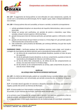 Compromisso com o desenvolvimento da cidade.




       Art. 127 - O pagamento da licença-prêmio só será efetuado em casos excepcionais, quando, de
       acordo com a conveniência da administração, lhe for negado o gozo, dada a indispensabilidade de
       seus serviços.

       Art. 128 - A licença-prêmio não será concedida, se houver o servidor, no decênio correspondente:

            I. sofrido penalidade disciplinar em decorrência de Inquérito Administrativo, salvo se ocorrer
               prescrição;
           II. faltado ao serviço sem justificativa, em período de janeiro a dezembro, cujas faltas,
               somadas, atinjam numero superior a 30 (trinta) faltas;
          III. gozada licença para trato de interesse particular, por período superior a 120 (cento e vinte)
               dias;
          IV. gozada uma das licenças de que tratam os incisos II, e III do artigo 117, por período superior
               a 90 (noventa) dias consecutivos ou não;
           V. sido condenado a pena privativa da liberdade, por sentença definitiva, da qual não resulte
               perda do cargo.

       PARÁGRAFO ÚNICO – Verificada qualquer das hipóteses previstas neste artigo, será iniciada a
       contagem de novo decênio de efetivo exercício, para a concessão de licença-prêmio, a partir:
                a) do último dia do cumprimento da penalidade disciplinar, quando se tratar de pena
                    de suspensão;
                b) do dia da aplicação da pena disciplinar, ou do seu cumprimento, quando se tratar de
                    repreensão ou de obrigação de indenizar com efeito punitivo;
                c) do dia da última falta computada ou, do último dia de não comparecimento ao
                    serviço, nos casos dos incisos II e IV deste artigo;
                d) do dia anterior ao do comparecimento ao serviço, após cumprimento da pena, no
                    caso do inciso V deste artigo.

                                                     SEÇÃO VIII
                                   DA LICENÇA PARA TRATAR DE INTERESSE PARTICULAR

       Art. 129 – A critério da Administração, poderá ser concedida licença a servidor estável, para tratar
       de interesses particulares, sem remuneração, por período consecutivo de, no máximo, 04 (quatro)
       anos.

       § 1º - O servidor deverá aguardar em exercício o despacho concessivo da licença, que poderá ser
       negada, quando não convier ao interesse do Município.

       § 2º - A licença poderá ser interrompida a qualquer tempo, mediante comparecimento espontâneo
       do servidor, ou por interesse do município, conforme abaixo disciplinado:

       a) no primeiro caso, o dirigente da unidade onde o servidor tem exercício comunicará o fato ao
       órgão de pessoal, que anotará a interrupção da licença na ficha funcional;
       b) no segundo caso, a interrupção dependente de ato fundamentado da autoridade competente,


Av. Marechal Deodoro da Fonseca, s/n – Goiana/PE – CEP: 55900-000
Fone: 3626-0177 / 3626-0416 – CNPJ: 10.150.043/0001-07
 