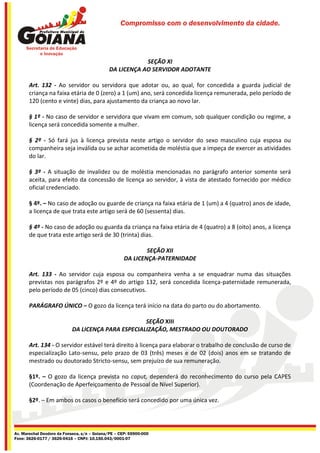 Compromisso com o desenvolvimento da cidade.




                                                         SEÇÃO XI
                                             DA LICENÇA AO SERVIDOR ADOTANTE

       Art. 132 - Ao servidor ou servidora que adotar ou, ao qual, for concedida a guarda judicial de
       criança na faixa etária de 0 (zero) a 1 (um) ano, será concedida licença remunerada, pelo período de
       120 (cento e vinte) dias, para ajustamento da criança ao novo lar.

       § 1º - No caso de servidor e servidora que vivam em comum, sob qualquer condição ou regime, a
       licença será concedida somente a mulher.

       § 2º - Só fará jus à licença prevista neste artigo o servidor do sexo masculino cuja esposa ou
       companheira seja inválida ou se achar acometida de moléstia que a impeça de exercer as atividades
       do lar.

       § 3º - A situação de invalidez ou de moléstia mencionadas no parágrafo anterior somente será
       aceita, para efeito da concessão de licença ao servidor, à vista de atestado fornecido por médico
       oficial credenciado.

       § 4º. – No caso de adoção ou guarde de criança na faixa etária de 1 (um) a 4 (quatro) anos de idade,
       a licença de que trata este artigo será de 60 (sessenta) dias.

       § 4º - No caso de adoção ou guarda da criança na faixa etária de 4 (quatro) a 8 (oito) anos, a licença
       de que trata este artigo será de 30 (trinta) dias.

                                                             SEÇÃO XII
                                                     DA LICENÇA-PATERNIDADE

       Art. 133 - Ao servidor cuja esposa ou companheira venha a se enquadrar numa das situações
       previstas nos parágrafos 2º e 4º do artigo 132, será concedida licença-paternidade remunerada,
       pelo período de 05 (cinco) dias consecutivos.

       PARÁGRAFO ÚNICO – O gozo da licença terá início na data do parto ou do abortamento.

                                                   SEÇÃO XIII
                           DA LICENÇA PARA ESPECIALIZAÇÃO, MESTRADO OU DOUTORADO

       Art. 134 - O servidor estável terá direito à licença para elaborar o trabalho de conclusão de curso de
       especialização Lato-sensu, pelo prazo de 03 (três) meses e de 02 (dois) anos em se tratando de
       mestrado ou doutorado Stricto-sensu, sem prejuízo de sua remuneração.

       §1º. – O gozo da licença prevista no caput, dependerá do reconhecimento do curso pela CAPES
       (Coordenação de Aperfeiçoamento de Pessoal de Nível Superior).

       §2º. – Em ambos os casos o benefício será concedido por uma única vez.




Av. Marechal Deodoro da Fonseca, s/n – Goiana/PE – CEP: 55900-000
Fone: 3626-0177 / 3626-0416 – CNPJ: 10.150.043/0001-07
 