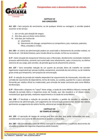 Compromisso com o desenvolvimento da cidade.




                                                            CAPÍTULO VII
                                                           DAS CONCESSÕES

       Art. 135 – Sem prejuízo do vencimento, ou de qualquer direito ou vantagem, o servidor poderá
       ausentar-se do serviço:

             I. por um dia, para doação de sangue;
            II. dois dias, para se alistar como eleitor;
           III. oito dias, por motivo de:
                    a) casamento;
                    b) falecimento do cônjuge, companheiro ou companheira, pais, madrasta, padrasto,
                        filhos, enteados e irmãos.

       Art. 136 – A critério da administração poderá ser autorizado o afastamento do servidor estável, na
       forma do art. 134 deste Estatuto, para missão oficial ou estudo, no País ou no exterior.

       § 1º - Salvo situação de excepcional interesse para o Município, devidamente constatada mediante
       processo administrativo, somente será autorizado novo afastamento, após o transcurso, no efetivo
       exercício de seu cargo, pelo servidor, de período igual ao do afastamento anterior.

       Art. 137 – Será concedida redução de um quarto da jornada diária de trabalho do servidor
       legalmente responsável por pessoa inválida, excepcional, acometida de mal crônico, ou de moléstia
       grave ainda que temporária, sem prejuízo da remuneração.

       § 1º - A redução da jornada de trabalho dependerá de requerimento do interessado, instruído com
       certidão de nascimento de dependente, termo de tutela, ou curatela, quando for o caso e atestado
       fornecido por médico oficial ou credenciado, para emissão de laudo conclusivo pela Junta Médica
       do Município.

       § 2º - Observado o disposto no “caput” deste artigo, o laudo de Junta Médica indicará o tempo de
       redução da jornada diária e respectivo prazo de fruição, que não excederá a 12 (doze) meses,
       renovável por igual período, mediante requerimento e no laudo da Junta Médica.

       Art. 138 – É facultada a redução da jornada de trabalho, a pedido do servidor e, atendida a
       conveniência da administração, com pagamento da remuneração proporcional, exceto dos valores
       pertinentes ao pagamento do salário-família, adicional por tempo de serviço.

                                                           CAPÍTULO VIII
                                                       DO TEMPO DE SERVIÇO

       Art. 139 – A apuração de tempo de serviço será feita em dias, que serão convertidos em anos,
       considerando o ano como de 365 (trezentos e sessenta e cinco) dias.

       Art. 140 – São considerados como de efetivo exercício os afastamentos e ausências decorrentes de
       situações previstas nos seguintes dispositivos deste Estatuto:


Av. Marechal Deodoro da Fonseca, s/n – Goiana/PE – CEP: 55900-000
Fone: 3626-0177 / 3626-0416 – CNPJ: 10.150.043/0001-07
 