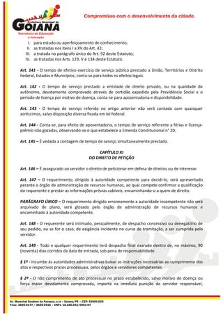 Compromisso com o desenvolvimento da cidade.




            I.   para estudo ou aperfeiçoamento de conhecimento;
           II.   as tratadas nos itens I a XV do Art. 42;
          III.   a tratada no parágrafo único do Art. 92 deste Estatuto;
          IV.    as tratadas nos Arts. 129, V e 134 deste Estatuto.

       Art. 141 - O tempo de efetivo exercício de serviço público prestado a União, Territórios e Distrito
       Federal, Estados e Municípios, conta-se para todos os efeitos legais.

       Art. 142 - O tempo de serviço prestado a entidade de direito privado, ou na qualidade de
       autônomo, devidamente comprovado através de certidão expedida pela Previdência Social e o
       período de licença por motivo de doença, conta-se para aposentadoria e disponibilidade.

       Art. 143 - O tempo de serviço referido no artigo anterior não será contado com quaisquer
       acréscimos, salvo disposição diversa fixada em lei federal.

       Art. 144 - Conta-se, para efeito de aposentadoria, o tempo de serviço referente a férias e licença-
       prêmio não gozadas, observando-se o que estabelece a Emenda Constitucional n° 20.

       Art. 145 – É vedada a contagem de tempo de serviço simultaneamente prestado.

                                                           CAPÍTULO XI
                                                      DO DIREITO DE PETIÇÃO

       Art. 146 – É assegurado ao servidor o direito de peticionar em defesa de direitos ou de interesse.

       Art. 147 – O requerimento, dirigido à autoridade competente para decidi-lo, será apresentado
       perante o órgão de administração de recursos humanos, ao qual compete confirmar a qualificação
       do requerente e prestar as informações prévias cabíveis, encaminhando-o a quem de direito.

       PARÁGRAFO ÚNICO – O requerimento dirigido erroneamente a autoridade incompetente não será
       arquivado de plano, será glosado pelo órgão de administração de recursos humanos e
       encaminhado à autoridade competente.

       Art. 148 - O requerente será intimado, pessoalmente, de despacho concessivo ou denegatório de
       seu pedido, ou se for o caso, de exigência incidente no curso de tramitação, a ser cumprida pelo
       servidor.

       Art. 149 - Todo e qualquer requerimento terá despacho final exarado dentro de, no máximo, 90
       (noventa) dias corridos da data de entrada, sob pena de responsabilidade.

       § 1º - Incumbe às autoridades administrativas baixar as instruções necessárias ao cumprimento dos
       atos e respectivos prazos processuais, pelos órgãos e servidores competentes.

       § 2º - O não cumprimento de ato processual no prazo estabelecido, salvo motivo de doença ou
       força maior devidamente comprovada, importa na imediata punição do servidor responsável,


Av. Marechal Deodoro da Fonseca, s/n – Goiana/PE – CEP: 55900-000
Fone: 3626-0177 / 3626-0416 – CNPJ: 10.150.043/0001-07
 