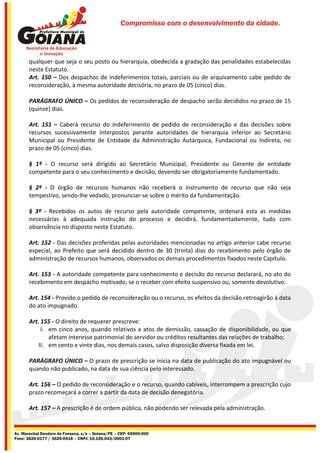Compromisso com o desenvolvimento da cidade.




       qualquer que seja o seu posto ou hierarquia, obedecida a gradação das penalidades estabelecidas
       neste Estatuto.
       Art. 150 – Dos despachos de indeferimentos totais, parciais ou de arquivamento cabe pedido de
       reconsideração, à mesma autoridade decisória, no prazo de 05 (cinco) dias.

       PARÁGRAFO ÚNICO – Os pedidos de reconsideração de despacho serão decididos no prazo de 15
       (quinze) dias.

       Art. 151 – Caberá recurso do indeferimento de pedido de reconsideração e das decisões sobre
       recursos sucessivamente interpostos perante autoridades de hierarquia inferior ao Secretário
       Municipal ou Presidente de Entidade da Administração Autárquica, Fundacional ou Indireta, no
       prazo de 05 (cinco) dias.

       § 1º - O recurso será dirigido ao Secretário Municipal, Presidente ou Gerente de entidade
       competente para o seu conhecimento e decisão, devendo ser obrigatoriamente fundamentado.

       § 2º - O órgão de recursos humanos não receberá o instrumento de recurso que não seja
       tempestivo, sendo-lhe vedado, pronunciar-se sobre o mérito da fundamentação.

       § 3º - Recebidos os autos de recurso pela autoridade competente, ordenará esta as medidas
       necessárias à adequada instrução do processo e decidirá, fundamentadamente, tudo com
       observância no disposto neste Estatuto.

       Art. 152 - Das decisões proferidas pelas autoridades mencionadas no artigo anterior cabe recurso
       especial, ao Prefeito que será decidido dentro de 30 (trinta) dias do recebimento pelo órgão de
       administração de recursos humanos, observados os demais procedimentos fixados neste Capítulo.

       Art. 153 - A autoridade competente para conhecimento e decisão do recurso declarará, no ato do
       recebimento em despacho motivado, se o receber com efeito suspensivo ou, somente devolutivo.

       Art. 154 - Provido o pedido de reconsideração ou o recurso, os efeitos da decisão retroagirão à data
       do ato impugnado.

       Art. 155 - O direito de requerer prescreve:
            I. em cinco anos, quando relativos a atos de demissão, cassação de disponibilidade, ou que
               afetam interesse patrimonial do servidor ou créditos resultantes das relações de trabalho;
           II. em cento e vinte dias, nos demais casos, salvo disposição diversa fixada em lei.

       PARÁGRAFO ÚNICO – O prazo de prescrição se inicia na data de publicação do ato impugnável ou
       quando não publicado, na data de sua ciência pelo interessado.

       Art. 156 – O pedido de reconsideração e o recurso, quando cabíveis, interrompem a prescrição cujo
       prazo recomeçará a correr a partir da data de decisão denegatória.

       Art. 157 – A prescrição é de ordem pública, não podendo ser relevada pela administração.


Av. Marechal Deodoro da Fonseca, s/n – Goiana/PE – CEP: 55900-000
Fone: 3626-0177 / 3626-0416 – CNPJ: 10.150.043/0001-07
 