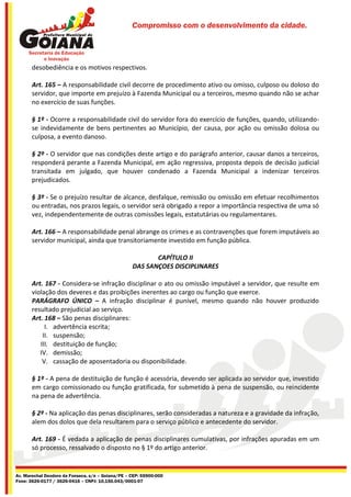 Compromisso com o desenvolvimento da cidade.




       desobediência e os motivos respectivos.

       Art. 165 – A responsabilidade civil decorre de procedimento ativo ou omisso, culposo ou doloso do
       servidor, que importe em prejuízo à Fazenda Municipal ou a terceiros, mesmo quando não se achar
       no exercício de suas funções.

       § 1º - Ocorre a responsabilidade civil do servidor fora do exercício de funções, quando, utilizando-
       se indevidamente de bens pertinentes ao Município, der causa, por ação ou omissão dolosa ou
       culposa, a evento danoso.

       § 2º - O servidor que nas condições deste artigo e do parágrafo anterior, causar danos a terceiros,
       responderá perante a Fazenda Municipal, em ação regressiva, proposta depois de decisão judicial
       transitada em julgado, que houver condenado a Fazenda Municipal a indenizar terceiros
       prejudicados.

       § 3º - Se o prejuízo resultar de alcance, desfalque, remissão ou omissão em efetuar recolhimentos
       ou entradas, nos prazos legais, o servidor será obrigado a repor a importância respectiva de uma só
       vez, independentemente de outras comissões legais, estatutárias ou regulamentares.

       Art. 166 – A responsabilidade penal abrange os crimes e as contravenções que forem imputáveis ao
       servidor municipal, ainda que transitoriamente investido em função pública.

                                                          CAPÍTULO II
                                                   DAS SANÇOES DISCIPLINARES

       Art. 167 - Considera-se infração disciplinar o ato ou omissão imputável a servidor, que resulte em
       violação dos deveres e das proibições inerentes ao cargo ou função que exerce.
       PARÁGRAFO ÚNICO – A infração disciplinar é punível, mesmo quando não houver produzido
       resultado prejudicial ao serviço.
       Art. 168 – São penas disciplinares:
            I. advertência escrita;
           II. suspensão;
          III. destituição de função;
          IV. demissão;
           V. cassação de aposentadoria ou disponibilidade.

       § 1º - A pena de destituição de função é acessória, devendo ser aplicada ao servidor que, investido
       em cargo comissionado ou função gratificada, for submetido à pena de suspensão, ou reincidente
       na pena de advertência.

       § 2º - Na aplicação das penas disciplinares, serão consideradas a natureza e a gravidade da infração,
       alem dos dolos que dela resultarem para o serviço público e antecedente do servidor.

       Art. 169 - É vedada a aplicação de penas disciplinares cumulativas, por infrações apuradas em um
       só processo, ressalvado o disposto no § 1º do artigo anterior.


Av. Marechal Deodoro da Fonseca, s/n – Goiana/PE – CEP: 55900-000
Fone: 3626-0177 / 3626-0416 – CNPJ: 10.150.043/0001-07
 
