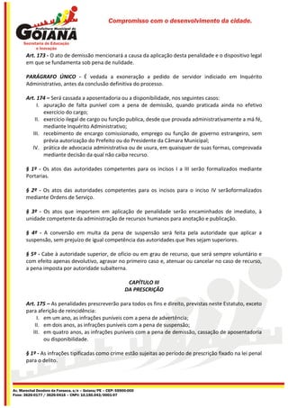 Compromisso com o desenvolvimento da cidade.




       Art. 173 - O ato de demissão mencionará a causa da aplicação desta penalidade e o dispositivo legal
       em que se fundamenta sob pena de nulidade.

       PARÁGRAFO ÚNICO - É vedada a exoneração a pedido de servidor indiciado em Inquérito
       Administrativo, antes da conclusão definitiva do processo.

       Art. 174 – Será cassada a aposentadoria ou a disponibilidade, nos seguintes casos:
            I. apuração de falta punível com a pena de demissão, quando praticada ainda no efetivo
               exercício do cargo;
           II. exercício ilegal de cargo ou função publica, desde que provada administrativamente a má fé,
               mediante Inquérito Administrativo;
          III. recebimento de encargo comissionado, emprego ou função de governo estrangeiro, sem
               prévia autorização do Prefeito ou do Presidente da Câmara Municipal;
          IV. prática de advocacia administrativa ou de usura, em quaisquer de suas formas, comprovada
               mediante decisão da qual não caiba recurso.

       § 1º - Os atos das autoridades competentes para os incisos I a III serão formalizados mediante
       Portarias.

       § 2º - Os atos das autoridades competentes para os incisos para o inciso IV serãoformalizados
       mediante Ordens de Serviço.

       § 3º - Os atos que importem em aplicação de penalidade serão encaminhados de imediato, à
       unidade competente da administração de recursos humanos para anotação e publicação.

       § 4º - A conversão em multa da pena de suspensão será feita pela autoridade que aplicar a
       suspensão, sem prejuízo de igual competência das autoridades que lhes sejam superiores.

       § 5º - Cabe à autoridade superior, de ofício ou em grau de recurso, que será sempre voluntário e
       com efeito apenas devolutivo, agravar no primeiro caso e, atenuar ou cancelar no caso de recurso,
       a pena imposta por autoridade subalterna.

                                                             CAPÍTULO III
                                                            DA PRESCRIÇÃO

       Art. 175 – As penalidades prescreverão para todos os fins e direito, previstas neste Estatuto, exceto
       para aferição de reincidência:
            I. em um ano, as infrações puníveis com a pena de advertência;
           II. em dois anos, as infrações puníveis com a pena de suspensão;
          III. em quatro anos, as infrações puníveis com a pena de demissão, cassação de aposentadoria
               ou disponibilidade.

       § 1º - As infrações tipificadas como crime estão sujeitas ao período de prescrição fixado na lei penal
       para o delito.




Av. Marechal Deodoro da Fonseca, s/n – Goiana/PE – CEP: 55900-000
Fone: 3626-0177 / 3626-0416 – CNPJ: 10.150.043/0001-07
 