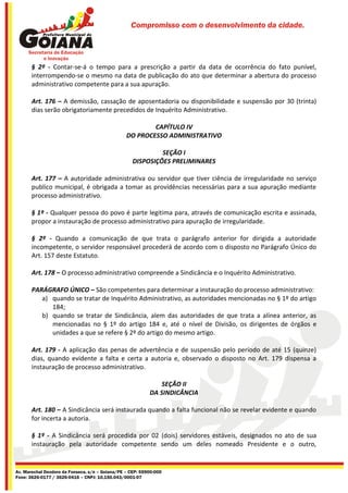 Compromisso com o desenvolvimento da cidade.




       § 2º - Contar-se-á o tempo para a prescrição a partir da data de ocorrência do fato punível,
       interrompendo-se o mesmo na data de publicação do ato que determinar a abertura do processo
       administrativo competente para a sua apuração.

       Art. 176 – A demissão, cassação de aposentadoria ou disponibilidade e suspensão por 30 (trinta)
       dias serão obrigatoriamente precedidos de Inquérito Administrativo.

                                                         CAPÍTULO IV
                                                 DO PROCESSO ADMINISTRATIVO

                                                             SEÇÃO I
                                                    DISPOSIÇÕES PRELIMINARES

       Art. 177 – A autoridade administrativa ou servidor que tiver ciência de irregularidade no serviço
       publico municipal, é obrigada a tomar as providências necessárias para a sua apuração mediante
       processo administrativo.

       § 1º - Qualquer pessoa do povo é parte legitima para, através de comunicação escrita e assinada,
       propor a instauração de processo administrativo para apuração de irregularidade.

       § 2º - Quando a comunicação de que trata o parágrafo anterior for dirigida a autoridade
       incompetente, o servidor responsável procederá de acordo com o disposto no Parágrafo Único do
       Art. 157 deste Estatuto.

       Art. 178 – O processo administrativo compreende a Sindicância e o Inquérito Administrativo.

       PARÁGRAFO ÚNICO – São competentes para determinar a instauração do processo administrativo:
          a) quando se tratar de Inquérito Administrativo, as autoridades mencionadas no § 1º do artigo
             184;
          b) quando se tratar de Sindicância, alem das autoridades de que trata a alínea anterior, as
             mencionadas no § 1º do artigo 184 e, até o nível de Divisão, os dirigentes de órgãos e
             unidades a que se refere § 2º do artigo do mesmo artigo.

       Art. 179 - A aplicação das penas de advertência e de suspensão pelo período de até 15 (quinze)
       dias, quando evidente a falta e certa a autoria e, observado o disposto no Art. 179 dispensa a
       instauração de processo administrativo.

                                                               SEÇÃO II
                                                           DA SINDICÂNCIA

       Art. 180 – A Sindicância será instaurada quando a falta funcional não se revelar evidente e quando
       for incerta a autoria.

       § 1º - A Sindicância será procedida por 02 (dois) servidores estáveis, designados no ato de sua
       instauração pela autoridade competente sendo um deles nomeado Presidente e o outro,


Av. Marechal Deodoro da Fonseca, s/n – Goiana/PE – CEP: 55900-000
Fone: 3626-0177 / 3626-0416 – CNPJ: 10.150.043/0001-07
 