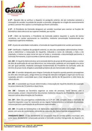 Compromisso com o desenvolvimento da cidade.




       § 2º - Quando não se verificar o disposto no parágrafo anterior, do ato institutivo constará a
       nomeação do servidor incumbido de presidir a comissão, obrigando-se o órgão de assessoramento
       jurídico a prestar-lhe o apoio e a orientação que forem solicitadas.

       § 3º - O Presidente da Comissão designará um servidor municipal para exercer as funções de
       Secretário e dará ciência ao seu superior imediato, por escrito.

       § 4º - Além do Secretário, o Presidente da Comissão poderá requisitar o auxilio de outros
       servidores, em caráter permanente ou transitório, mediante comunicação fundamentada aos
       respectivos superiores imediatos.

       § 5º - A juízo da autoridade instituidora, a Comissão de Inquérito poderá ter caráter permanente.

       § 6º - Verificada a hipótese do parágrafo anterior, os atos das autoridades administrativas limitar-
       se-ão a determinar a instauração do Inquérito, indicando o nome do indiciado, a falta a ele
       imputada, o motivo ou peça inicial em que se funda e, remetendo a documentação pertinente à
       Comissão Permanente, a qual incumbe os demais atos do processo.

       Art. 183 - O inquérito Administrativo será concluído dentro do prazo de 60 (sessenta dias), a contar
       da data de publicação do ato que determinar sua instauração, podendo ser prorrogado uma única
       vez por igual período, mediante solicitação fundamentada do Presidente da Comissão antes do
       término do prazo inicial, dirigida à autoridade prolatora do ato mencionado neste artigo.

       Art. 184 - O servidor designado para integrar Comissão de Inquérito quando parente consangüíneo
       ou afim até o terceiro grau, amigo íntimo ou inimigo do indicado é obrigado a argüir por escrito sua
       suspeição, perante a autoridade que o tiver designado, dentro de 48 (quarenta e oito) horas da
       ciência do ato.

       Art. 185 - A autoridade que houver determinado a instauração de Inquérito decidirá da suspeição
       no prazo máximo de 72 (setenta e duas) horas.

       Art. 186 - Compete ao Secretário organizar os autos do processo, lavrar termos, atas e
       comunicações, anexar e desentranhar documentos mediantes despacho do Presidente, bem como
       executar outras determinações do Presidente.

       Art. 187 - Além das prerrogativas estabelecidas no § 2º Art. 190, compete ainda a Comissão de
       Inquérito requisitar o que for necessário ao seu regular funcionamento e a instrução do processo,
       inclusive perícias e participação de profissionais especializados.

       Art. 188 - A ouvida de testemunhas e de declarantes dependerá de prévia convocação direta ou
       postal, com aviso de recebimento, indicando-se o assunto, dia, hora e local de comparecimento.

       PARÁGRAFO ÚNICO - O não atendimento da convocação feita ao servidor público municipal, sem
       justa causa devidamente comprovada perante a Comissão constitui transgressão do disposto no


Av. Marechal Deodoro da Fonseca, s/n – Goiana/PE – CEP: 55900-000
Fone: 3626-0177 / 3626-0416 – CNPJ: 10.150.043/0001-07
 