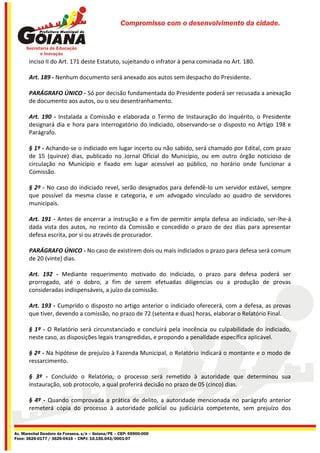 Compromisso com o desenvolvimento da cidade.




       inciso II do Art. 171 deste Estatuto, sujeitando o infrator à pena cominada no Art. 180.

       Art. 189 - Nenhum documento será anexado aos autos sem despacho do Presidente.

       PARÁGRAFO ÚNICO - Só por decisão fundamentada do Presidente poderá ser recusada a anexação
       de documento aos autos, ou o seu desentranhamento.

       Art. 190 - Instalada a Comissão e elaborada o Termo de Instauração do Inquérito, o Presidente
       designará dia e hora para interrogatório do indiciado, observando-se o disposto no Artigo 198 e
       Parágrafo.

       § 1º - Achando-se o indiciado em lugar incerto ou não sabido, será chamado por Edital, com prazo
       de 15 (quinze) dias, publicado no Jornal Oficial do Município, ou em outro órgão noticioso de
       circulação no Município e fixado em lugar acessível ao público, no horário onde funcionar a
       Comissão.

       § 2º - No caso do indiciado revel, serão designados para defendê-lo um servidor estável, sempre
       que possível da mesma classe e categoria, e um advogado vinculado ao quadro de servidores
       municipais.

       Art. 191 - Antes de encerrar a instrução e a fim de permitir ampla defesa ao indiciado, ser-lhe-á
       dada vista dos autos, no recinto da Comissão e concedido o prazo de dez dias para apresentar
       defesa escrita, por si ou através de procurador.

       PARÁGRAFO ÚNICO - No caso de existirem dois ou mais indiciados o prazo para defesa será comum
       de 20 (vinte) dias.

       Art. 192 - Mediante requerimento motivado do indiciado, o prazo para defesa poderá ser
       prorrogado, até o dobro, a fim de serem efetuadas diligencias ou a produção de provas
       consideradas indispensáveis, a juízo da comissão.

       Art. 193 - Cumprido o disposto no artigo anterior o indiciado oferecerá, com a defesa, as provas
       que tiver, devendo a comissão, no prazo de 72 (setenta e duas) horas, elaborar o Relatório Final.

       § 1º - O Relatório será circunstanciado e concluirá pela inocência ou culpabilidade do indiciado,
       neste caso, as disposições legais transgredidas, e propondo a penalidade específica aplicável.

       § 2º - Na hipótese de prejuízo à Fazenda Municipal, o Relatório indicará o montante e o modo de
       ressarcimento.

       § 3º - Concluído o Relatório, o processo será remetido à autoridade que determinou sua
       instauração, sob protocolo, a qual proferirá decisão no prazo de 05 (cinco) dias.

       § 4º - Quando comprovada a prática de delito, a autoridade mencionada no parágrafo anterior
       remeterá cópia do processo à autoridade policial ou judiciária competente, sem prejuízo dos


Av. Marechal Deodoro da Fonseca, s/n – Goiana/PE – CEP: 55900-000
Fone: 3626-0177 / 3626-0416 – CNPJ: 10.150.043/0001-07
 